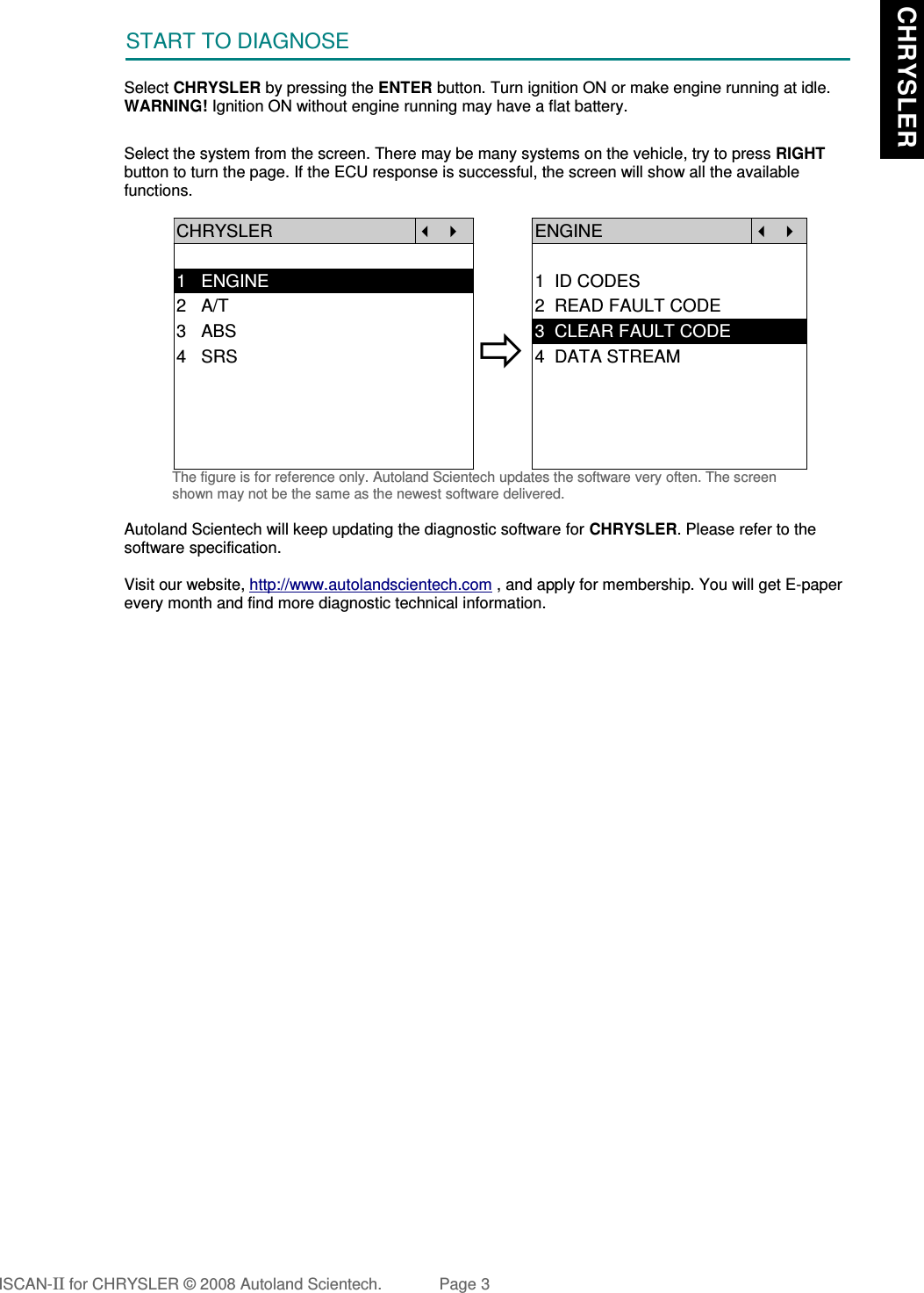 START TO DIAGNOSESelect CHRYSLER by pressing the ENTER button. Turn ignition ON or make engine running at idle.WARNING! Ignition ON without engine running may have a flat battery.Select the system from the screen. There may be many systems on the vehicle, try to press RIGHTbutton to turn the page. If the ECU response is successful, the screen will show all the availablefunctions.CHRYSLER   ENGINE  1   ENGINE 1  ID CODES2   A/T 2  READ FAULT CODE3   ABS4   SRS3  CLEAR FAULT CODE4  DATA STREAMThe figure is for reference only. Autoland Scientech updates the software very often. The screenshown may not be the same as the newest software delivered.Autoland Scientech will keep updating the diagnostic software for CHRYSLER. Please refer to thesoftware specification.Visit our website, http://www.autolandscientech.com , and apply for membership. You will get E-paperevery month and find more diagnostic technical information.ISCAN-II for CHRYSLER © 2008 Autoland Scientech. Page 3 CHRYSLER CHRYSLER