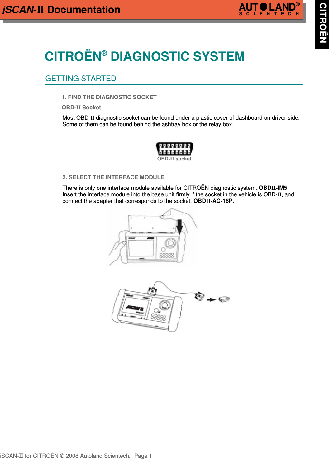 iSCAN-II DocumentationCITROËN® DIAGNOSTIC SYSTEMGETTING STARTED1. FIND THE DIAGNOSTIC SOCKETOBD-  II   Soc  ket  Most OBD-II diagnostic socket can be found under a plastic cover of dashboard on driver side.Some of them can be found behind the ashtray box or the relay box.OBD-II socket2. SELECT THE INTERFACE MODULEThere is only one interface module available for CITROËN diagnostic system, OBDII-IM5.Insert the interface module into the base unit firmly if the socket in the vehicle is OBD-II, andconnect the adapter that corresponds to the socket, OBDII-AC-16P.iSCAN-II for CITROËN © 2008 Autoland Scientech. Page 1AUTLAND® SCIENTECH CITROËN