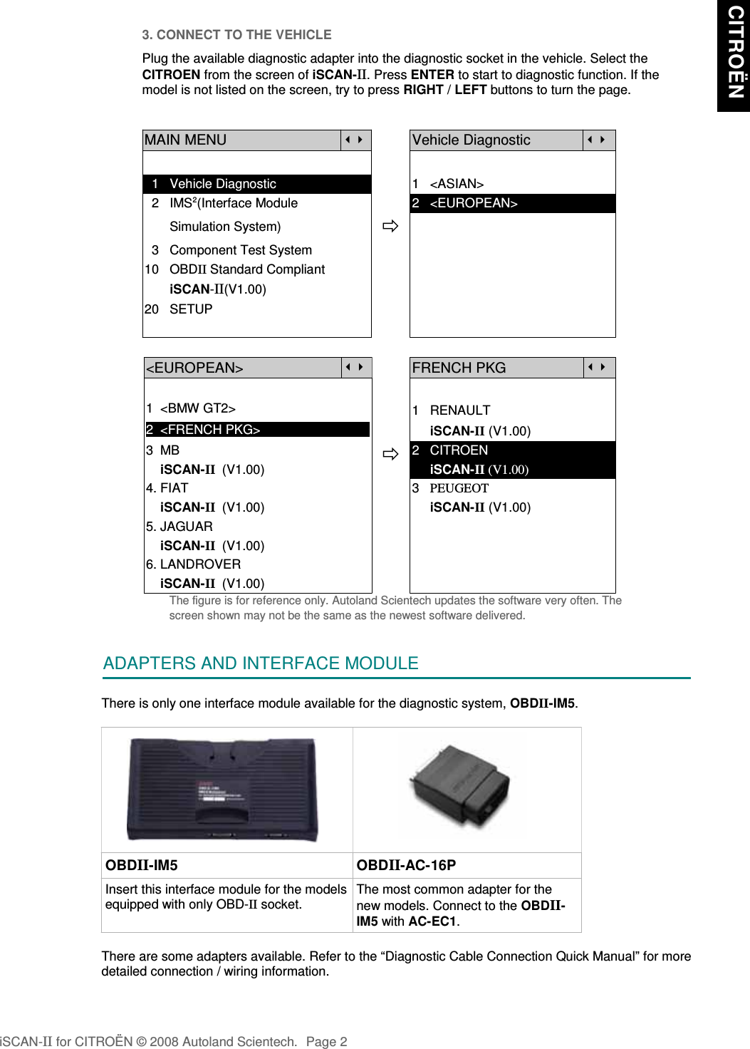 3. CONNECT TO THE VEHICLEPlug the available diagnostic adapter into the diagnostic socket in the vehicle. Select theCITROEN from the screen of iSCAN-II. Press ENTER to start to diagnostic function. If themodel is not listed on the screen, try to press RIGHT / LEFT buttons to turn the page.MAIN MENUVehicle Diagnostic  1   Vehicle Diagnostic 1   &lt;ASIAN&gt;  2   IMS2(Interface Module      2   &lt;EUROPEAN&gt;       Simulation System)  3   Component Test System10   OBDII Standard Compliant       iSCAN-II(V1.00)20   SETUP&lt;EUROPEAN&gt;FRENCH PKG1  &lt;BMW GT2&gt;2  &lt;FRENCH PKG&gt;1   RENAULT     iSCAN-II (V1.00)3  MB    iSCAN-II  (V1.00)4. FIAT2   CITROEN                 iSCAN-II (V1.00)3   PEUGEOT    iSCAN-II  (V1.00)5. JAGUAR      iSCAN-II (V1.00)    iSCAN-II  (V1.00)6. LANDROVER    iSCAN-II  (V1.00)The figure is for reference only. Autoland Scientech updates the software very often. Thescreen shown may not be the same as the newest software delivered.ADAPTERS AND INTERFACE MODULEThere is only one interface module available for the diagnostic system, OBDII-IM5. OBDII-IM5 OBDII-AC-16PInsert this interface module for the modelsequipped with only OBD-II socket.The most common adapter for thenew models. Connect to the OBDII-IM5 with AC-EC1.There are some adapters available. Refer to the “Diagnostic Cable Connection Quick Manual” for moredetailed connection / wiring information.iSCAN-II for CITROËN © 2008 Autoland Scientech. Page 2 CITROËN