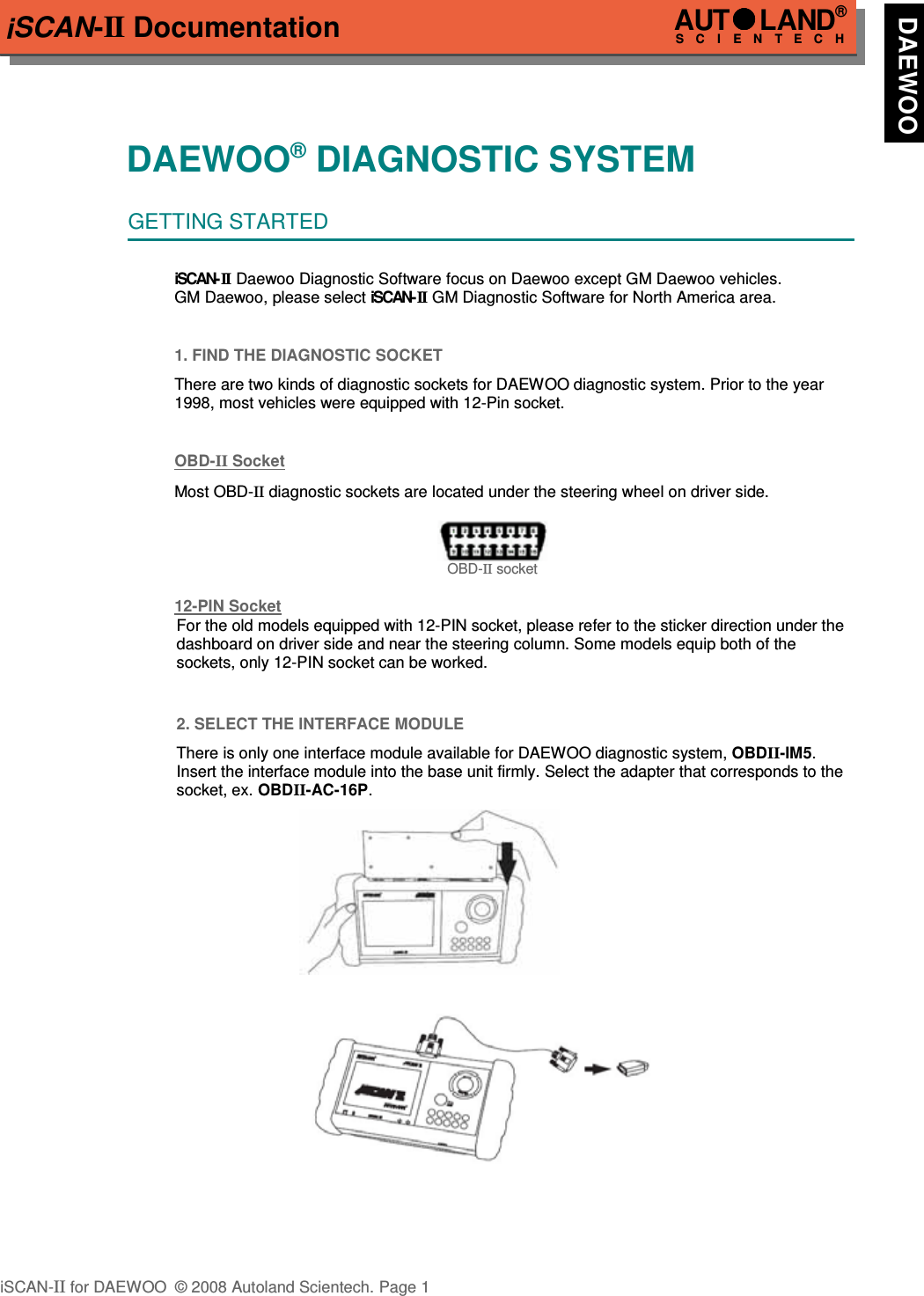 iSCAN-II DocumentationDAEWOO® DIAGNOSTIC SYSTEMGETTING STARTEDiSCAN- II  Daewoo Diagnostic Software focus on Daewoo except GM Daewoo vehicles. GM Daewoo, please select iSCAN-II  GM Diagnostic Software for North America area.1. FIND THE DIAGNOSTIC SOCKETThere are two kinds of diagnostic sockets for DAEWOO diagnostic system. Prior to the year1998, most vehicles were equipped with 12-Pin socket.OBD-  II   Socket  Most OBD-II diagnostic sockets are located under the steering wheel on driver side. OBD-II socket12-PIN Soc  ket  For the old models equipped with 12-PIN socket, please refer to the sticker direction under thedashboard on driver side and near the steering column. Some models equip both of thesockets, only 12-PIN socket can be worked.2. SELECT THE INTERFACE MODULEThere is only one interface module available for DAEWOO diagnostic system, OBDII-IM5.Insert the interface module into the base unit firmly. Select the adapter that corresponds to thesocket, ex. OBDII-AC-16P.iSCAN-II for DAEWOO  © 2008 Autoland Scientech. Page 1AUTLAND® SCIENTECH  DAEWOO