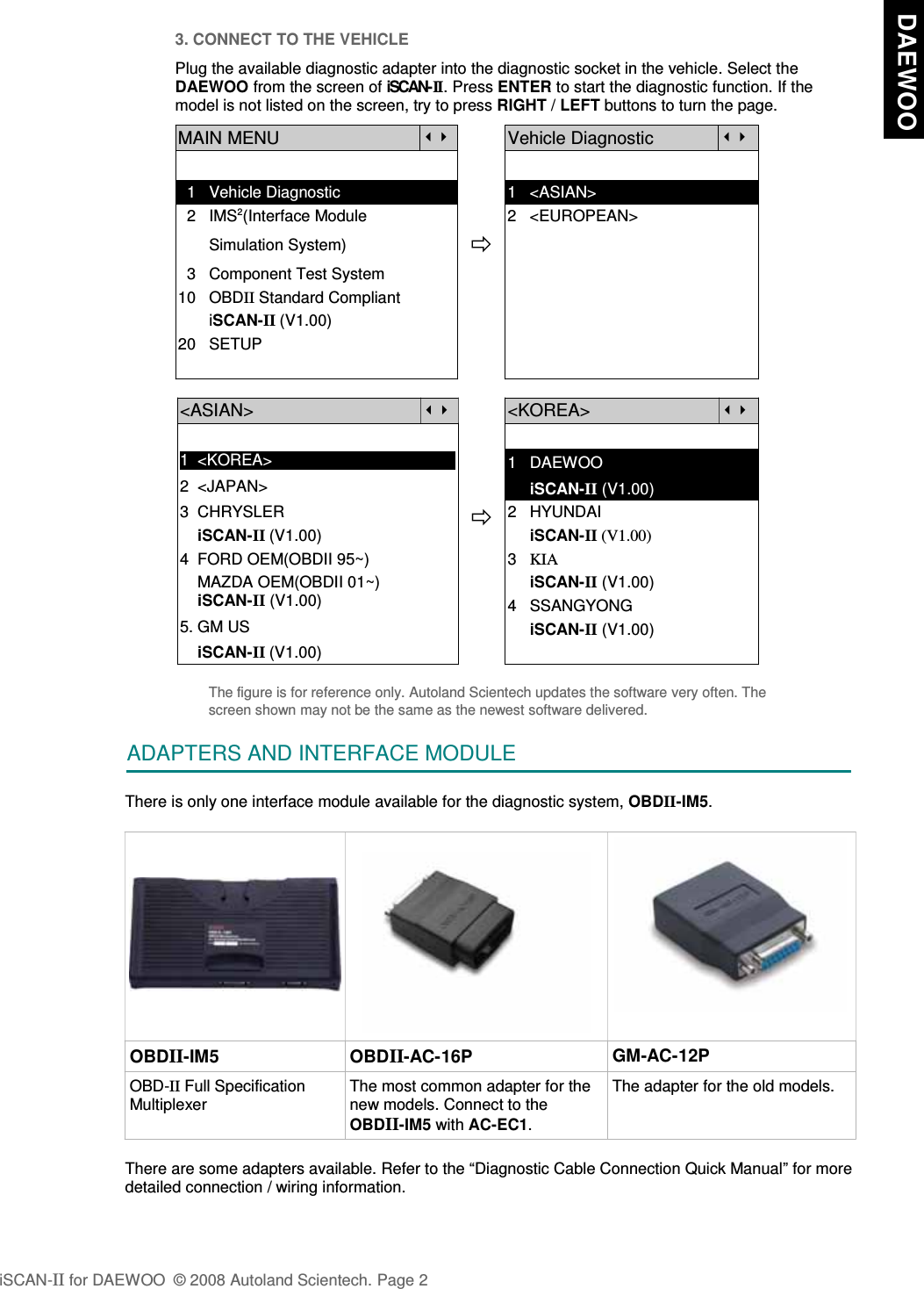 3. CONNECT TO THE VEHICLEPlug the available diagnostic adapter into the diagnostic socket in the vehicle. Select theDAEWOO from the screen of iSCAN-II . Press ENTER to start the diagnostic function. If themodel is not listed on the screen, try to press RIGHT / LEFT buttons to turn the page. MAIN MENUVehicle Diagnostic  1   Vehicle Diagnostic 1   &lt;ASIAN&gt;  2   IMS2(Interface Module      2   &lt;EUROPEAN&gt;       Simulation System)  3   Component Test System10   OBDII Standard Compliant       iSCAN-II (V1.00)20   SETUP&lt;ASIAN&gt;&lt;KOREA&gt;1  &lt;KOREA&gt;2  &lt;JAPAN&gt;1   DAEWOO     iSCAN-II (V1.00)3  CHRYSLER    iSCAN-II (V1.00)4  FORD OEM(OBDII 95~)2   HYUNDAI                 iSCAN-II (V1.00)3   KIA    MAZDA OEM(OBDII 01~)    iSCAN-II (V1.00)5. GM US     iSCAN-II (V1.00)4   SSANGYONG     iSCAN-II (V1.00)    iSCAN-II (V1.00)The figure is for reference only. Autoland Scientech updates the software very often. Thescreen shown may not be the same as the newest software delivered.ADAPTERS AND INTERFACE MODULEThere is only one interface module available for the diagnostic system, OBDII-IM5.OBDII-IM5 OBDII-AC-16P GM-AC-12POBD-II Full SpecificationMultiplexerThe most common adapter for thenew models. Connect to theOBDII-IM5 with AC-EC1.The adapter for the old models.There are some adapters available. Refer to the “Diagnostic Cable Connection Quick Manual” for moredetailed connection / wiring information.iSCAN-II for DAEWOO  © 2008 Autoland Scientech. Page 2  DAEWOO