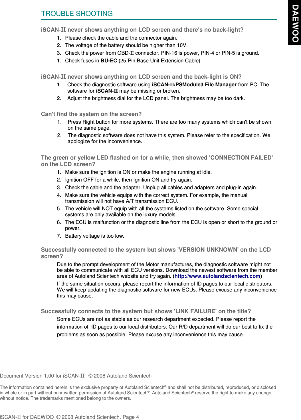 TROUBLE SHOOTINGiSCAN-II never shows anything on LCD screen and there&apos;s no back-light?1. Please check the cable and the connector again.2. The voltage of the battery should be higher than 10V. 3. Check the power from OBD-II connector. PIN-16 is power, PIN-4 or PIN-5 is ground.1. Check fuses in BU-EC (25-Pin Base Unit Extension Cable).iSCAN-II never shows anything on LCD screen and the back-light is ON?1. Check the diagnostic software using iSCAN-II/PSModule3 File Manager from PC. Thesoftware for iSCAN-II may be missing or broken.2. Adjust the brightness dial for the LCD panel. The brightness may be too dark.Can&apos;t find the system on the screen?1. Press Right button for more systems. There are too many systems which can&apos;t be shownon the same page.2. The diagnostic software does not have this system. Please refer to the specification. Weapologize for the inconvenience.The green or yellow LED flashed on for a while, then showed &apos;CONNECTION FAILED&apos;on the LCD screen?1. Make sure the ignition is ON or make the engine running at idle.2. Ignition OFF for a while, then Ignition ON and try again.3. Check the cable and the adapter. Unplug all cables and adapters and plug-in again.4. Make sure the vehicle equips with the correct system. For example, the manualtransmission will not have A/T transmission ECU.5. The vehicle will NOT equip with all the systems listed on the software. Some specialsystems are only available on the luxury models.6. The ECU is malfunction or the diagnostic line from the ECU is open or short to the ground orpower.7. Battery voltage is too low.Successfully connected to the system but shows &apos;VERSION UNKNOWN&apos; on the LCDscreen?Due to the prompt development of the Motor manufactures, the diagnostic software might notbe able to communicate with all ECU versions. Download the newest software from the memberarea of Autoland Scientech website and try again. (http://www.autolandscientech.com)If the same situation occurs, please report the information of ID pages to our local distributors.We will keep updating the diagnostic software for new ECUs. Please excuse any inconveniencethis may cause. Successfully connects to the system but shows &apos;LINK FAILURE&apos; on the title?           Some ECUs are not as stable as our research department expected. Please report the                    information of  ID pages to our local distributors. Our R/D department will do our best to fix the           problems as soon as possible. Please excuse any inconvenience this may cause. Document Version 1.00 for iSCAN-II,  © 2008 Autoland ScientechThe information contained herein is the exclusive property of Autoland Scientech® and shall not be distributed, reproduced, or disclosedin whole or in part without prior written permission of Autoland Scientech®. Autoland Scientech® reserve the right to make any changewithout notice. The trademarks mentioned belong to the owners.iSCAN-II for DAEWOO  © 2008 Autoland Scientech. Page 4  DAEWOO