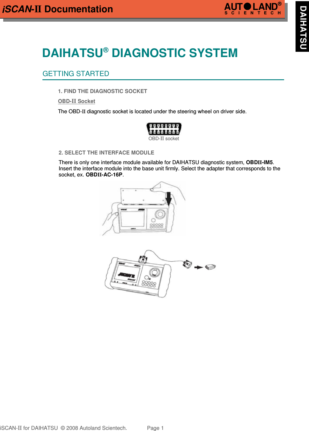 iSCAN-II DocumentationDAIHATSU® DIAGNOSTIC SYSTEMGETTING STARTED1. FIND THE DIAGNOSTIC SOCKETOBD-  II   Socket  The OBD-II diagnostic socket is located under the steering wheel on driver side. OBD-II socket2. SELECT THE INTERFACE MODULEThere is only one interface module available for DAIHATSU diagnostic system, OBDII-IM5.Insert the interface module into the base unit firmly. Select the adapter that corresponds to thesocket, ex. OBDII-AC-16P.iSCAN-II for DAIHATSU  © 2008 Autoland Scientech. Page 1AUTLAND® SCIENTECH  DAIHATSU