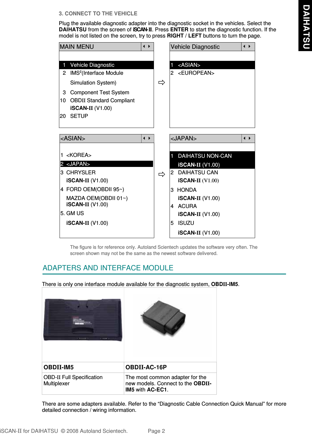 3. CONNECT TO THE VEHICLEPlug the available diagnostic adapter into the diagnostic socket in the vehicles. Select theDAIHATSU from the screen of iSCAN- II . Press ENTER to start the diagnostic function. If themodel is not listed on the screen, try to press RIGHT / LEFT buttons to turn the page.  MAIN MENUVehicle Diagnostic  1   Vehicle Diagnostic 1   &lt;ASIAN&gt;  2   IMS2(Interface Module      2   &lt;EUROPEAN&gt;       Simulation System)  3   Component Test System10   OBDII Standard Compliant       iSCAN-II (V1.00)20   SETUP&lt;ASIAN&gt;&lt;JAPAN&gt;1  &lt;KOREA&gt;2  &lt;JAPAN&gt;1   DAIHATSU NON-CAN     iSCAN-II (V1.00)3  CHRYSLER    iSCAN-II (V1.00)4  FORD OEM(OBDII 95~)2   DAIHATSU CAN                iSCAN-II (V1.00)3  HONDA    MAZDA OEM(OBDII 01~)    iSCAN-II (V1.00)5. GM US     iSCAN-II (V1.00)4   ACURA     iSCAN-II (V1.00)    iSCAN-II (V1.00) 5   ISUZU     iSCAN-II (V1.00)The figure is for reference only. Autoland Scientech updates the software very often. Thescreen shown may not be the same as the newest software delivered.ADAPTERS AND INTERFACE MODULEThere is only one interface module available for the diagnostic system, OBDII-IM5.OBDII-IM5 OBDII-AC-16POBD-II Full SpecificationMultiplexerThe most common adapter for thenew models. Connect to the OBDII-IM5 with AC-EC1.There are some adapters available. Refer to the “Diagnostic Cable Connection Quick Manual” for moredetailed connection / wiring information.iSCAN-II for DAIHATSU  © 2008 Autoland Scientech. Page 2  DAIHATSU