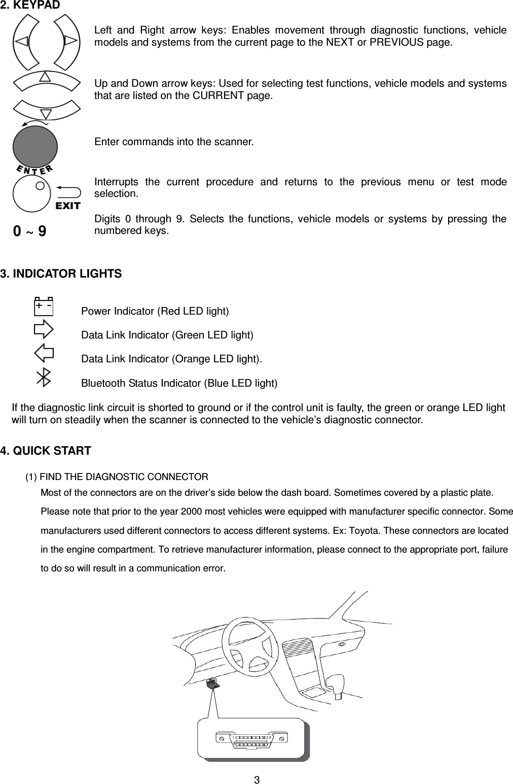 3 2. KEYPAD Left and Right arrow keys: Enables movement through diagnostic functions, vehicle models and systems from the current page to the NEXT or PREVIOUS page. Up and Down arrow keys: Used for selecting test functions, vehicle models and systems that are listed on the CURRENT page. Enter commands into the scanner. Interrupts the current procedure and returns to the previous menu or test mode selection. 0 ~ 9 Digits 0 through 9. Selects the functions, vehicle models or systems by pressing the numbered keys. 3. INDICATOR LIGHTS Power Indicator (Red LED light) Data Link Indicator (Green LED light) Data Link Indicator (Orange LED light). Bluetooth Status Indicator (Blue LED light) If the diagnostic link circuit is shorted to ground or if the control unit is faulty, the green or orange LED light will turn on steadily when the scanner is connected to the vehicle’s diagnostic connector.4. QUICK START   (1) FIND THE DIAGNOSTIC CONNECTOR Most of the connectors are on the driver’s side below the dash board. Sometimes covered by a plastic plate. Please note that prior to the year 2000 most vehicles were equipped with manufacturer specific connector. Some manufacturers used different connectors to access different systems. Ex: Toyota. These connectors are located in the engine compartment. To retrieve manufacturer information, please connect to the appropriate port, failure to do so will result in a communication error. 