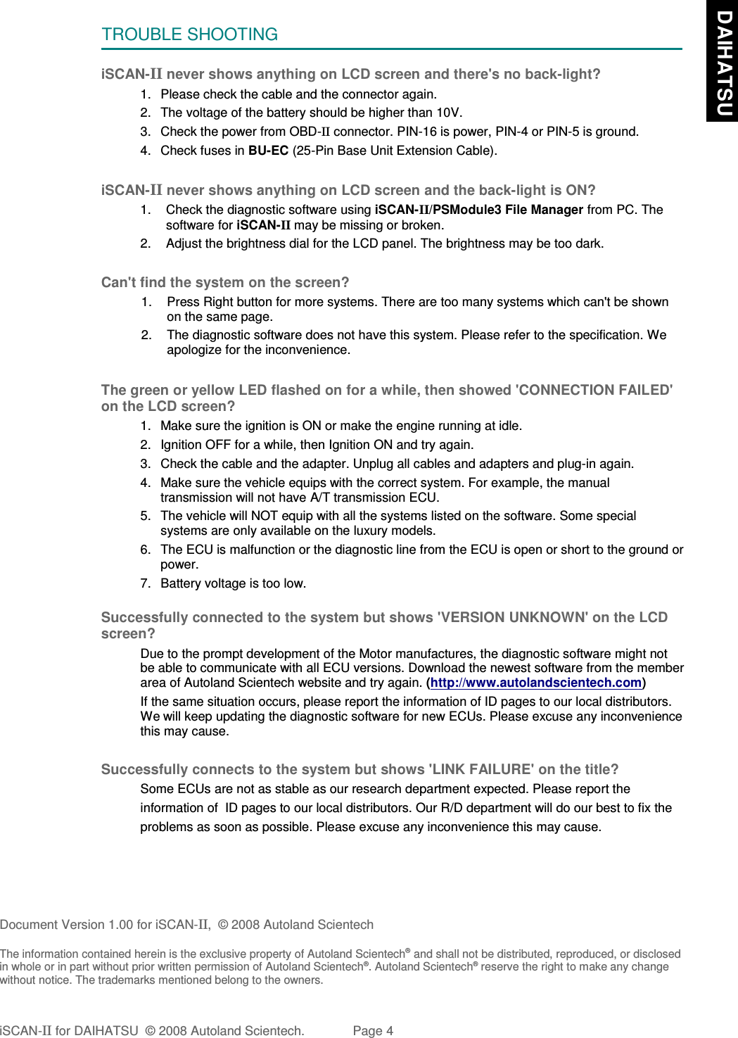 TROUBLE SHOOTINGiSCAN-II never shows anything on LCD screen and there&apos;s no back-light?1. Please check the cable and the connector again.2. The voltage of the battery should be higher than 10V. 3. Check the power from OBD-II connector. PIN-16 is power, PIN-4 or PIN-5 is ground.4. Check fuses in BU-EC (25-Pin Base Unit Extension Cable).iSCAN-II never shows anything on LCD screen and the back-light is ON?1. Check the diagnostic software using iSCAN-II/PSModule3 File Manager from PC. Thesoftware for iSCAN-II may be missing or broken.2. Adjust the brightness dial for the LCD panel. The brightness may be too dark.Can&apos;t find the system on the screen?1. Press Right button for more systems. There are too many systems which can&apos;t be shownon the same page.2. The diagnostic software does not have this system. Please refer to the specification. Weapologize for the inconvenience.The green or yellow LED flashed on for a while, then showed &apos;CONNECTION FAILED&apos;on the LCD screen?1. Make sure the ignition is ON or make the engine running at idle.2. Ignition OFF for a while, then Ignition ON and try again.3. Check the cable and the adapter. Unplug all cables and adapters and plug-in again.4. Make sure the vehicle equips with the correct system. For example, the manualtransmission will not have A/T transmission ECU.5. The vehicle will NOT equip with all the systems listed on the software. Some specialsystems are only available on the luxury models.6. The ECU is malfunction or the diagnostic line from the ECU is open or short to the ground orpower.7. Battery voltage is too low.Successfully connected to the system but shows &apos;VERSION UNKNOWN&apos; on the LCDscreen?Due to the prompt development of the Motor manufactures, the diagnostic software might notbe able to communicate with all ECU versions. Download the newest software from the memberarea of Autoland Scientech website and try again. (http://www.autolandscientech.com)If the same situation occurs, please report the information of ID pages to our local distributors.We will keep updating the diagnostic software for new ECUs. Please excuse any inconveniencethis may cause. Successfully connects to the system but shows &apos;LINK FAILURE&apos; on the title?           Some ECUs are not as stable as our research department expected. Please report the                    information of  ID pages to our local distributors. Our R/D department will do our best to fix the           problems as soon as possible. Please excuse any inconvenience this may cause.Document Version 1.00 for iSCAN-II,  © 2008 Autoland ScientechThe information contained herein is the exclusive property of Autoland Scientech® and shall not be distributed, reproduced, or disclosedin whole or in part without prior written permission of Autoland Scientech®. Autoland Scientech® reserve the right to make any changewithout notice. The trademarks mentioned belong to the owners.iSCAN-II for DAIHATSU  © 2008 Autoland Scientech. Page 4  DAIHATSU
