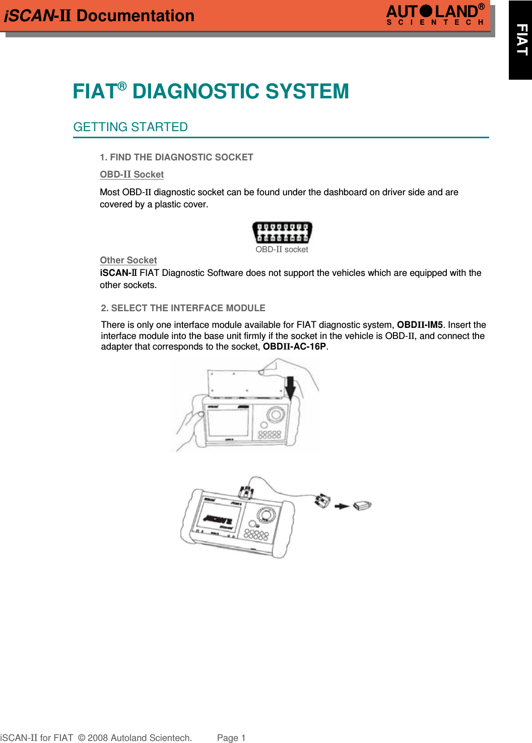 iSCAN-II DocumentationFIAT® DIAGNOSTIC SYSTEMGETTING STARTED1. FIND THE DIAGNOSTIC SOCKETOBD-  II   Soc  ket  Most OBD-II diagnostic socket can be found under the dashboard on driver side and are   covered by a plastic cover.OBD-II socketOther Soc  ket  iSCAN-II FIAT Diagnostic Software does not support the vehicles which are equipped with the other sockets.2. SELECT THE INTERFACE MODULEThere is only one interface module available for FIAT diagnostic system, OBDII-IM5. Insert theinterface module into the base unit firmly if the socket in the vehicle is OBD-II, and connect theadapter that corresponds to the socket, OBDII-AC-16P.iSCAN-II for FIAT  © 2008 Autoland Scientech. Page 1AUTLAND® SCIENTECH      FIAT