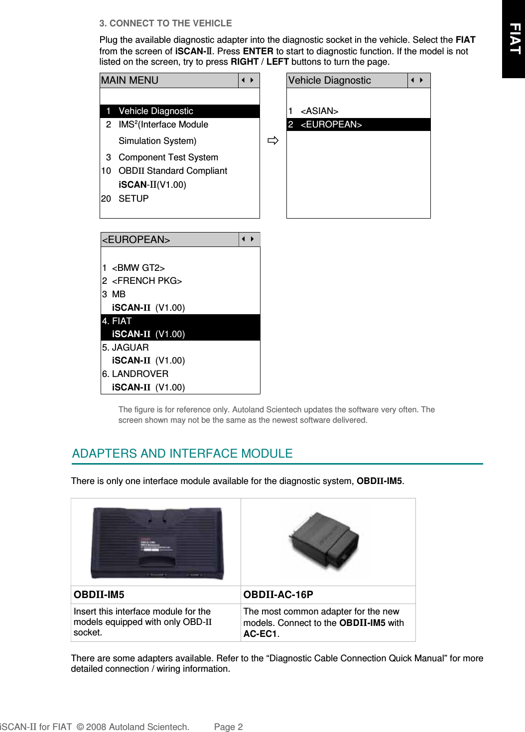 3. CONNECT TO THE VEHICLEPlug the available diagnostic adapter into the diagnostic socket in the vehicle. Select the FIATfrom the screen of iSCAN-II . Press ENTER to start to diagnostic function. If the model is notlisted on the screen, try to press RIGHT / LEFT buttons to turn the page. MAIN MENUVehicle Diagnostic  1   Vehicle Diagnostic 1   &lt;ASIAN&gt;  2   IMS2(Interface Module      2   &lt;EUROPEAN&gt;       Simulation System)  3   Component Test System10   OBDII Standard Compliant       iSCAN-II(V1.00)20   SETUP&lt;EUROPEAN&gt;1  &lt;BMW GT2&gt;2  &lt;FRENCH PKG&gt;3  MB    iSCAN-II  (V1.00)4. FIAT    iSCAN-II  (V1.00)5. JAGUAR     iSCAN-II  (V1.00)6. LANDROVER    iSCAN-II  (V1.00)The figure is for reference only. Autoland Scientech updates the software very often. Thescreen shown may not be the same as the newest software delivered.ADAPTERS AND INTERFACE MODULEThere is only one interface module available for the diagnostic system, OBDII-IM5. OBDII-IM5 OBDII-AC-16PInsert this interface module for themodels equipped with only OBD-IIsocket.The most common adapter for the newmodels. Connect to the OBDII-IM5 withAC-EC1.There are some adapters available. Refer to the “Diagnostic Cable Connection Quick Manual” for moredetailed connection / wiring information.iSCAN-II for FIAT  © 2008 Autoland Scientech. Page 2      FIAT