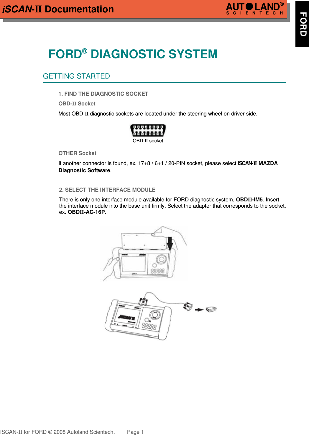 iSCAN-II Documentation!!!!FORD® DIAGNOSTIC SYSTEMGETTING STARTED1. FIND THE DIAGNOSTIC SOCKETOBD-  II   Socket  Most OBD-II diagnostic sockets are located under the steering wheel on driver side.OBD-II socketOTHER SocketIf another connector is found, ex. 17+8 / 6+1 / 20-PIN socket, please select iSCAN-II  MAZDA   Diagnostic Software.2. SELECT THE INTERFACE MODULEThere is only one interface module available for FORD diagnostic system, OBDII-IM5. Insertthe interface module into the base unit firmly. Select the adapter that corresponds to the socket,ex. OBDII-AC-16P.ISCAN-II for FORD © 2008 Autoland Scientech. Page 1AUTLAND® SCIENTECH     FORD