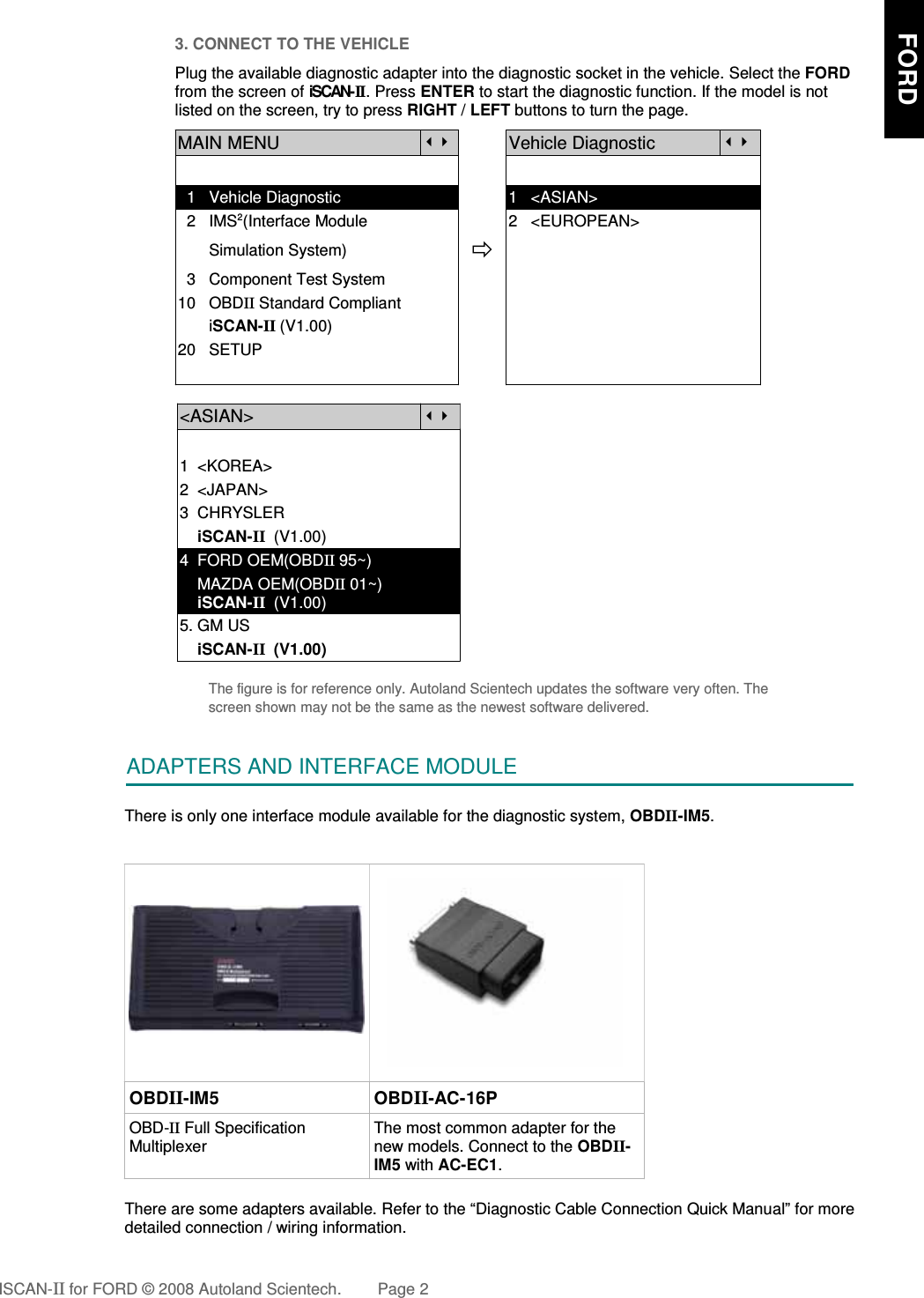 3. CONNECT TO THE VEHICLEPlug the available diagnostic adapter into the diagnostic socket in the vehicle. Select the FORDfrom the screen of iSCAN- II . Press ENTER to start the diagnostic function. If the model is notlisted on the screen, try to press RIGHT / LEFT buttons to turn the page. MAIN MENUVehicle Diagnostic  1   Vehicle Diagnostic 1   &lt;ASIAN&gt;  2   IMS2(Interface Module      2   &lt;EUROPEAN&gt;       Simulation System)  3   Component Test System10   OBDII Standard Compliant       iSCAN-II (V1.00)20   SETUP&lt;ASIAN&gt;1  &lt;KOREA&gt;2  &lt;JAPAN&gt;3  CHRYSLER    iSCAN-II  (V1.00)4  FORD OEM(OBDII 95~)    MAZDA OEM(OBDII 01~)    iSCAN-II  (V1.00)5. GM US    iSCAN-II  (V1.00)The figure is for reference only. Autoland Scientech updates the software very often. Thescreen shown may not be the same as the newest software delivered.ADAPTERS AND INTERFACE MODULEThere is only one interface module available for the diagnostic system, OBDII-IM5.OBDII-IM5 OBDII-AC-16POBD-II Full SpecificationMultiplexerThe most common adapter for thenew models. Connect to the OBDII-IM5 with AC-EC1.There are some adapters available. Refer to the “Diagnostic Cable Connection Quick Manual” for moredetailed connection / wiring information.ISCAN-II for FORD © 2008 Autoland Scientech. Page 2     FORD