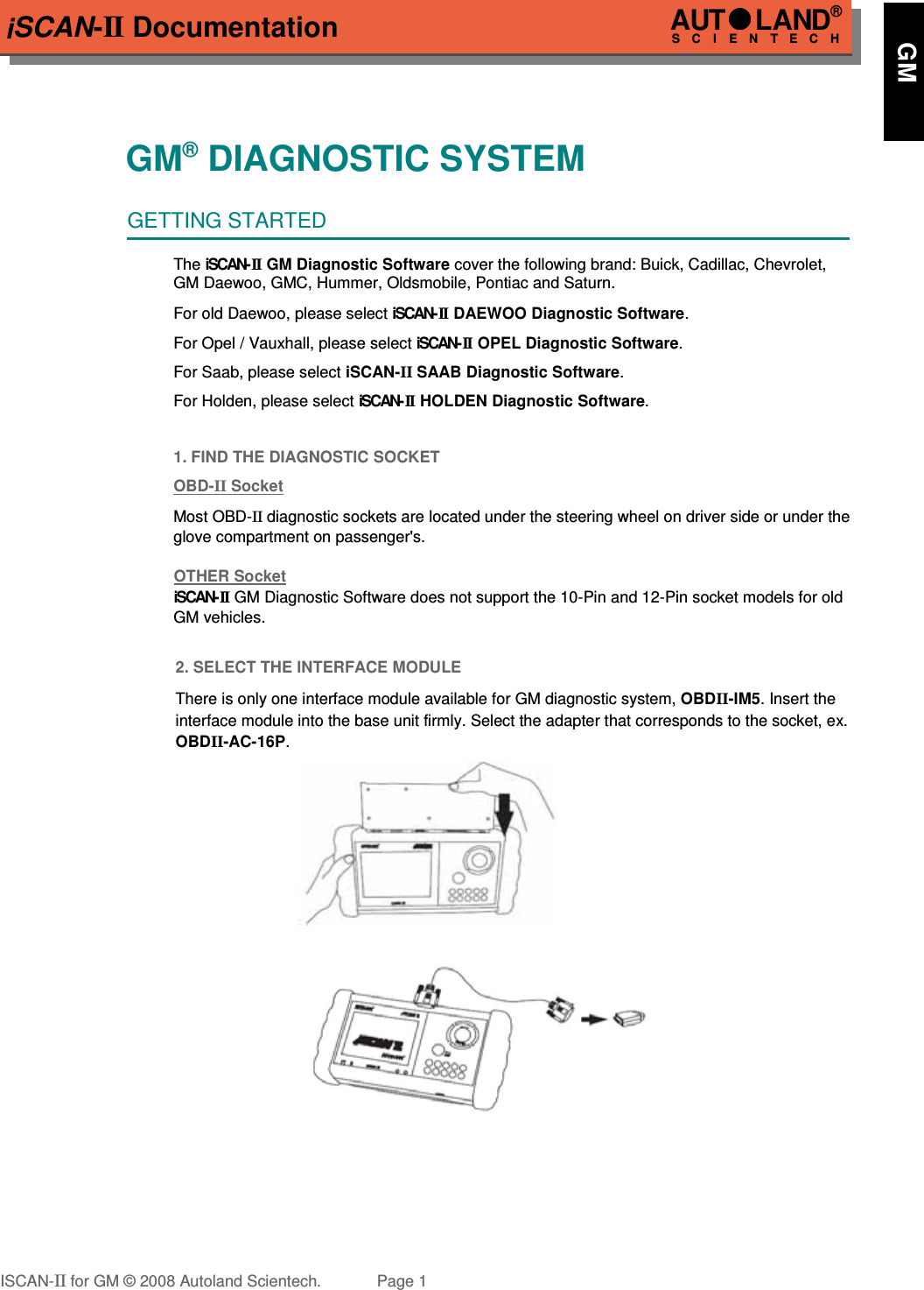 iSCAN-II DocumentationGM® DIAGNOSTIC SYSTEMGETTING STARTEDThe iSCAN- II  GM Diagnostic Software cover the following brand: Buick, Cadillac, Chevrolet,GM Daewoo, GMC, Hummer, Oldsmobile, Pontiac and Saturn.For old Daewoo, please select iSCAN- II DAEWOO Diagnostic Software.For Opel / Vauxhall, please select iSCAN-II  OPEL Diagnostic Software.For Saab, please select iSCAN-II SAAB Diagnostic Software.For Holden, please select iSCAN- II  HOLDEN Diagnostic Software. 1. FIND THE DIAGNOSTIC SOCKETOBD-  II   Socket  Most OBD-II diagnostic sockets are located under the steering wheel on driver side or under theglove compartment on passenger&apos;s.OTHER SocketiSCAN-II   GM Diagnostic Software does not support the 10-Pin and 12-Pin socket models for old GM vehicles.2. SELECT THE INTERFACE MODULEThere is only one interface module available for GM diagnostic system, OBDII-IM5. Insert theinterface module into the base unit firmly. Select the adapter that corresponds to the socket, ex.OBDII-AC-16P.ISCAN-II for GM © 2008 Autoland Scientech. Page 1AUTLAND® SCIENTECH      GM