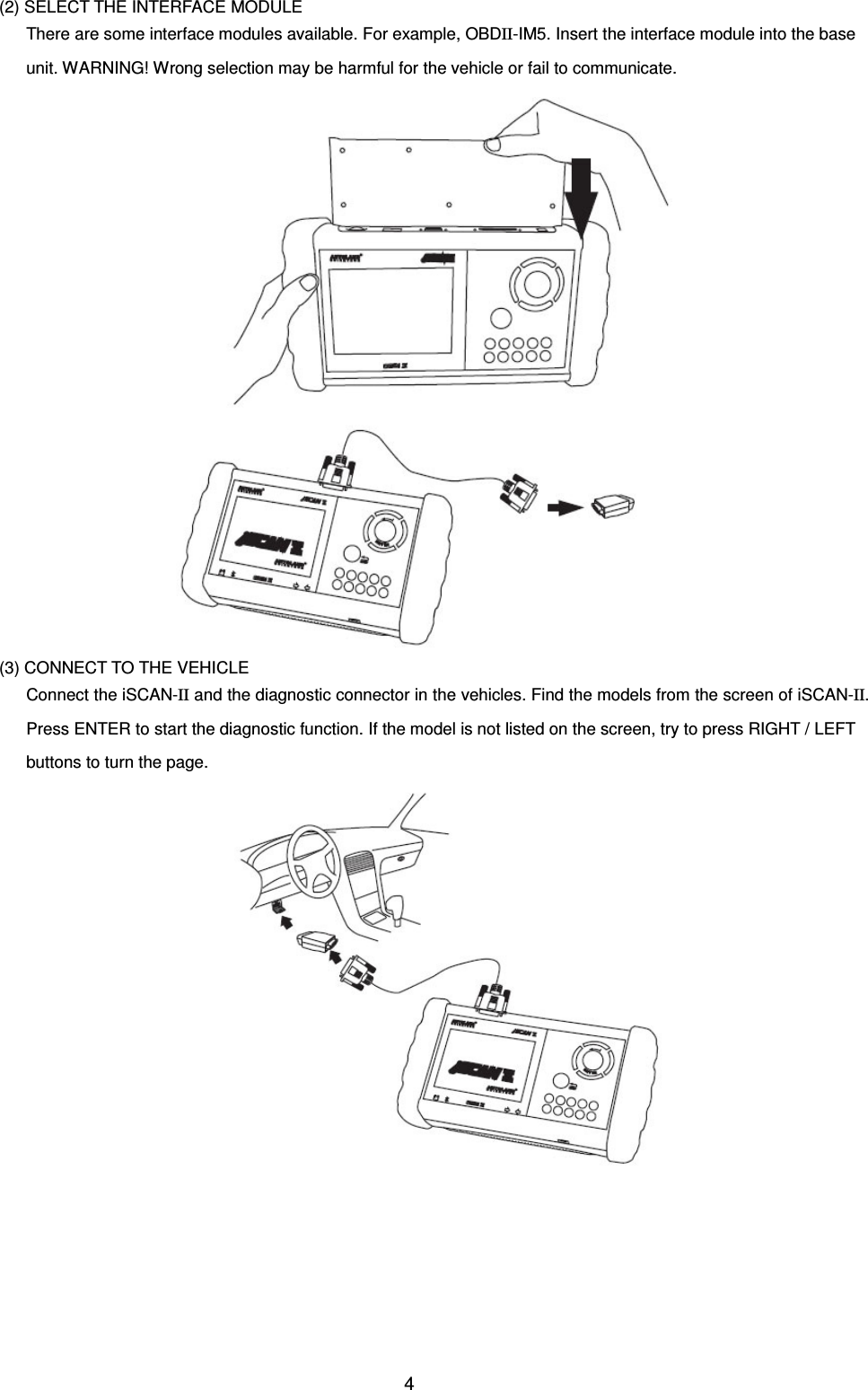 4   (2) SELECT THE INTERFACE MODULE There are some interface modules available. For example, OBDII-IM5. Insert the interface module into the base unit. WARNING! Wrong selection may be harmful for the vehicle or fail to communicate.   (3) CONNECT TO THE VEHICLE Connect the iSCAN-II and the diagnostic connector in the vehicles. Find the models from the screen of iSCAN-II. Press ENTER to start the diagnostic function. If the model is not listed on the screen, try to press RIGHT / LEFT buttons to turn the page. 