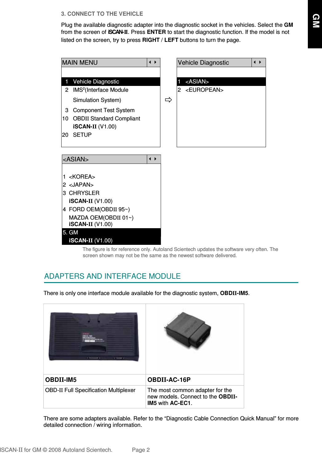 3. CONNECT TO THE VEHICLEPlug the available diagnostic adapter into the diagnostic socket in the vehicles. Select the GMfrom the screen of iSCAN- II . Press ENTER to start the diagnostic function. If the model is notlisted on the screen, try to press RIGHT / LEFT buttons to turn the page. MAIN MENUVehicle Diagnostic  1   Vehicle Diagnostic 1   &lt;ASIAN&gt;  2   IMS2(Interface Module      2   &lt;EUROPEAN&gt;       Simulation System)  3   Component Test System10   OBDII Standard Compliant       iSCAN-II (V1.00)20   SETUP&lt;ASIAN&gt;1  &lt;KOREA&gt;2  &lt;JAPAN&gt;3  CHRYSLER    iSCAN-II (V1.00)4  FORD OEM(OBDII 95~)    MAZDA OEM(OBDII 01~)    iSCAN-II (V1.00)5. GM     iSCAN-II (V1.00)The figure is for reference only. Autoland Scientech updates the software very often. Thescreen shown may not be the same as the newest software delivered.ADAPTERS AND INTERFACE MODULEThere is only one interface module available for the diagnostic system, OBDII-IM5.OBDII-IM5 OBDII-AC-16POBD-II Full Specification Multiplexer The most common adapter for thenew models. Connect to the OBDII-IM5 with AC-EC1.There are some adapters available. Refer to the “Diagnostic Cable Connection Quick Manual” for moredetailed connection / wiring information.ISCAN-II for GM © 2008 Autoland Scientech. Page 2      GM