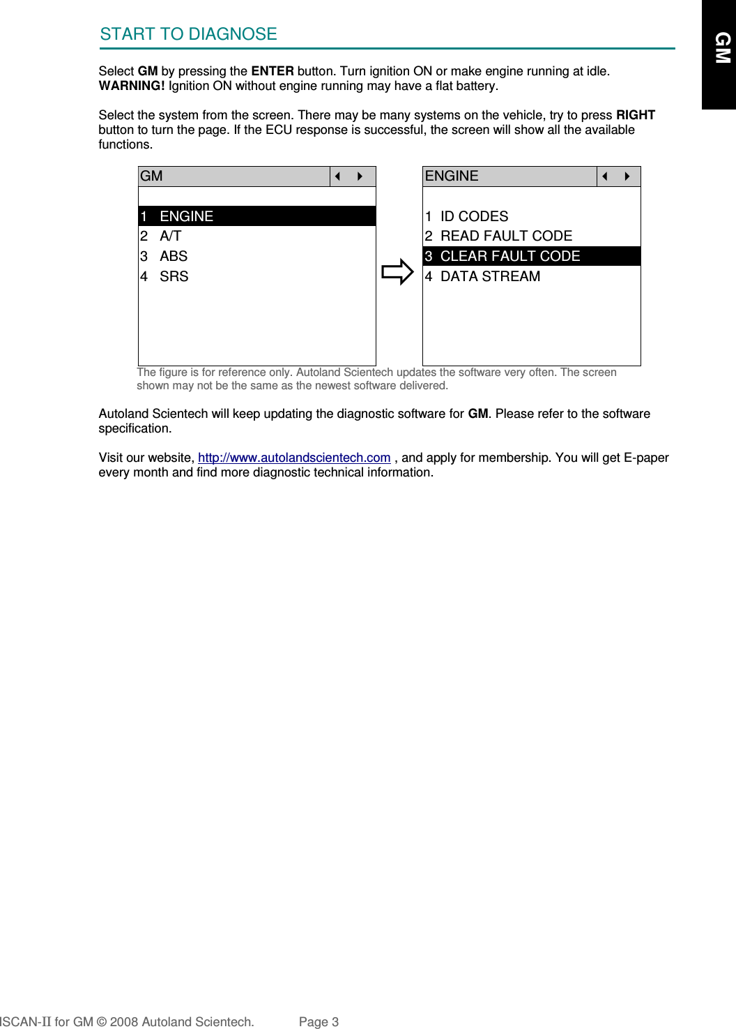 START TO DIAGNOSESelect GM by pressing the ENTER button. Turn ignition ON or make engine running at idle.WARNING! Ignition ON without engine running may have a flat battery.Select the system from the screen. There may be many systems on the vehicle, try to press RIGHTbutton to turn the page. If the ECU response is successful, the screen will show all the availablefunctions. GM   ENGINE  1   ENGINE 1  ID CODES2   A/T 2  READ FAULT CODE3   ABS4   SRS3  CLEAR FAULT CODE4  DATA STREAMThe figure is for reference only. Autoland Scientech updates the software very often. The screenshown may not be the same as the newest software delivered.Autoland Scientech will keep updating the diagnostic software for GM. Please refer to the softwarespecification.Visit our website, http://www.autolandscientech.com , and apply for membership. You will get E-paperevery month and find more diagnostic technical information.ISCAN-II for GM © 2008 Autoland Scientech. Page 3      GM      GM