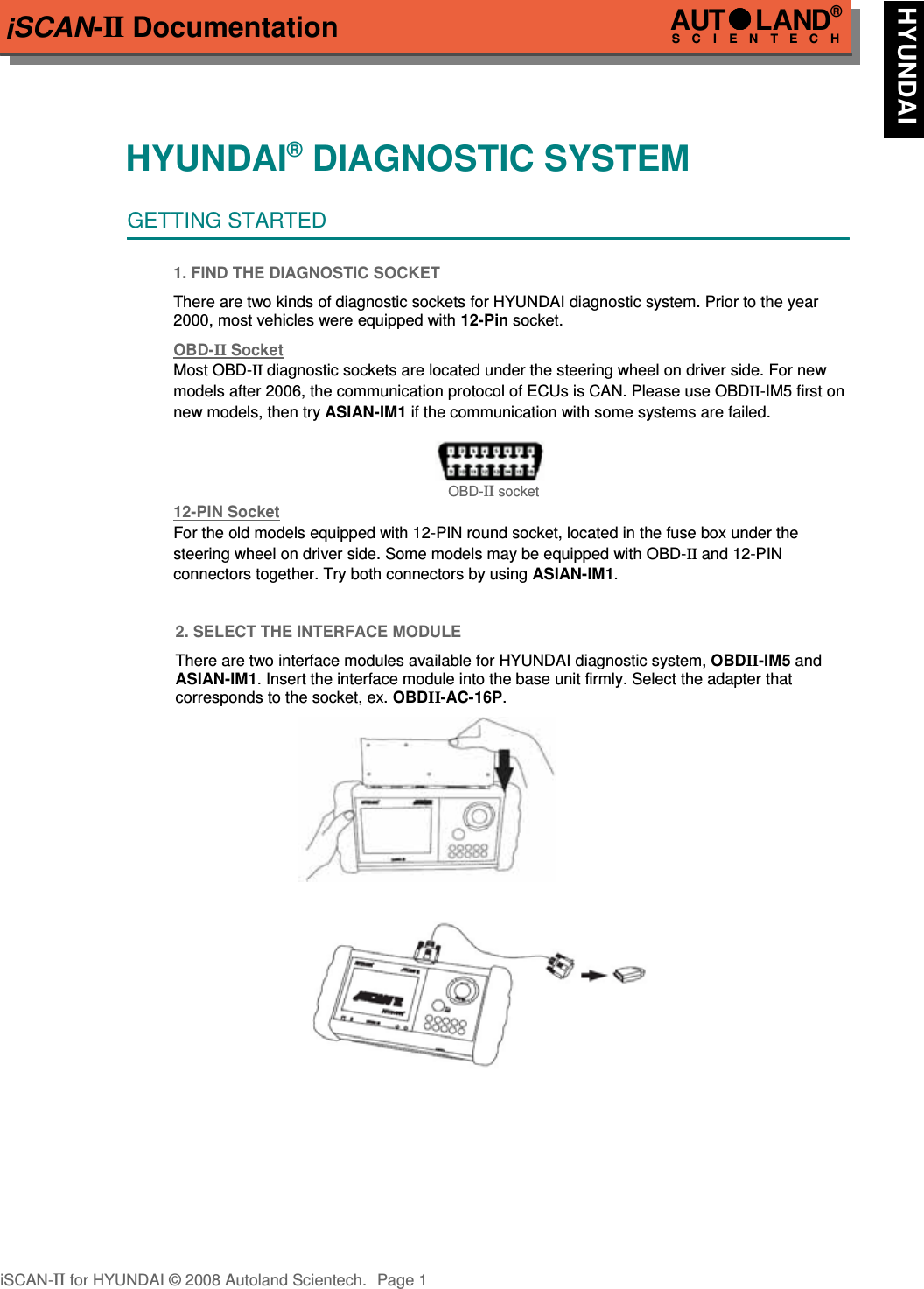 iSCAN-II DocumentationHYUNDAI® DIAGNOSTIC SYSTEMGETTING STARTED1. FIND THE DIAGNOSTIC SOCKETThere are two kinds of diagnostic sockets for HYUNDAI diagnostic system. Prior to the year2000, most vehicles were equipped with 12-Pin socket.OBD-  II   Socket  Most OBD-II diagnostic sockets are located under the steering wheel on driver side. For new  models after 2006, the communication protocol of ECUs is CAN. Please use OBDII-IM5 first on new models, then try ASIAN-IM1 if the communication with some systems are failed.OBD-II socket12-PIN Soc  ket  For the old models equipped with 12-PIN round socket, located in the fuse box under the steering wheel on driver side. Some models may be equipped with OBD-II and 12-PIN connectors together. Try both connectors by using ASIAN-IM1.2. SELECT THE INTERFACE MODULEThere are two interface modules available for HYUNDAI diagnostic system, OBDII-IM5 andASIAN-IM1. Insert the interface module into the base unit firmly. Select the adapter thatcorresponds to the socket, ex. OBDII-AC-16P.iSCAN-II for HYUNDAI © 2008 Autoland Scientech. Page 1AUTLAND® SCIENTECH HYUNDAI