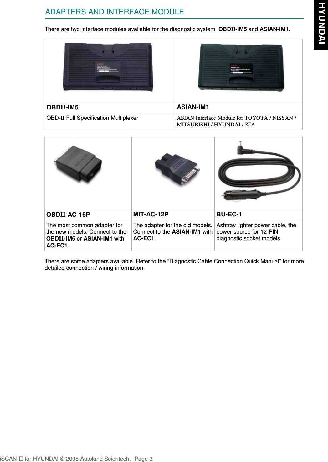 ADAPTERS AND INTERFACE MODULEThere are two interface modules available for the diagnostic system, OBDII-IM5 and ASIAN-IM1.OBDII-IM5 ASIAN-IM1OBD-II Full Specification Multiplexer ASIAN Interface Module for TOYOTA / NISSAN /MITSUBISHI / HYUNDAI / KIAOBDII-AC-16P MIT-AC-12P BU-EC-1The most common adapter forthe new models. Connect to theOBDII-IM5 or ASIAN-IM1 withAC-EC1.The adapter for the old models.Connect to the ASIAN-IM1 withAC-EC1.Ashtray lighter power cable, thepower source for 12-PINdiagnostic socket models.There are some adapters available. Refer to the “Diagnostic Cable Connection Quick Manual” for moredetailed connection / wiring information.iSCAN-II for HYUNDAI © 2008 Autoland Scientech. Page 3 HYUNDAI