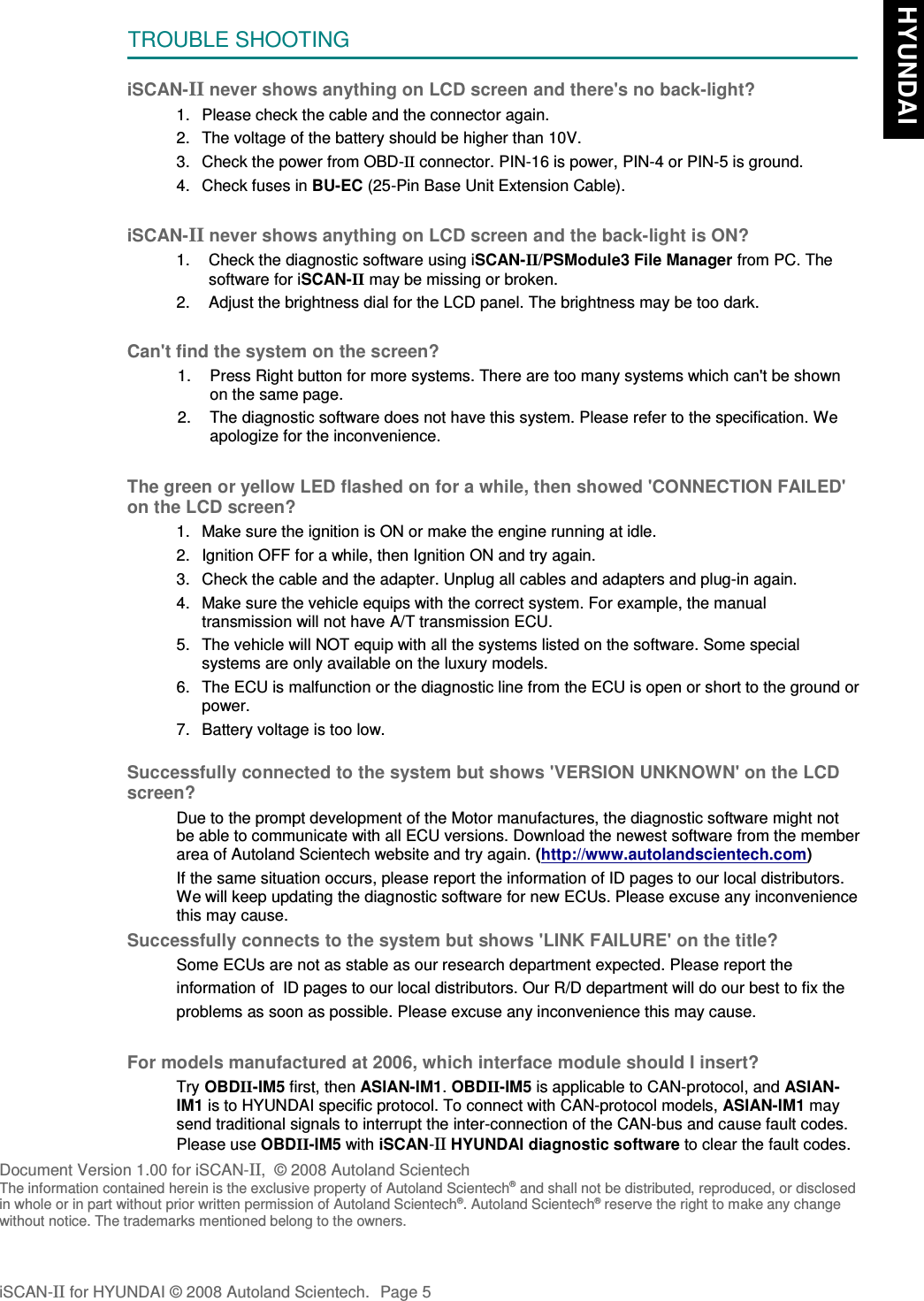 TROUBLE SHOOTINGiSCAN-II never shows anything on LCD screen and there&apos;s no back-light?1. Please check the cable and the connector again.2. The voltage of the battery should be higher than 10V. 3. Check the power from OBD-II connector. PIN-16 is power, PIN-4 or PIN-5 is ground.4. Check fuses in BU-EC (25-Pin Base Unit Extension Cable).iSCAN-II never shows anything on LCD screen and the back-light is ON?1. Check the diagnostic software using iSCAN-II/PSModule3 File Manager from PC. Thesoftware for iSCAN-II may be missing or broken.2. Adjust the brightness dial for the LCD panel. The brightness may be too dark.Can&apos;t find the system on the screen?1. Press Right button for more systems. There are too many systems which can&apos;t be shownon the same page.2. The diagnostic software does not have this system. Please refer to the specification. Weapologize for the inconvenience.The green or yellow LED flashed on for a while, then showed &apos;CONNECTION FAILED&apos;on the LCD screen?1. Make sure the ignition is ON or make the engine running at idle.2. Ignition OFF for a while, then Ignition ON and try again.3. Check the cable and the adapter. Unplug all cables and adapters and plug-in again.4. Make sure the vehicle equips with the correct system. For example, the manualtransmission will not have A/T transmission ECU.5. The vehicle will NOT equip with all the systems listed on the software. Some specialsystems are only available on the luxury models.6. The ECU is malfunction or the diagnostic line from the ECU is open or short to the ground orpower.7. Battery voltage is too low.Successfully connected to the system but shows &apos;VERSION UNKNOWN&apos; on the LCDscreen?Due to the prompt development of the Motor manufactures, the diagnostic software might notbe able to communicate with all ECU versions. Download the newest software from the memberarea of Autoland Scientech website and try again. (http://www.autolandscientech.com)If the same situation occurs, please report the information of ID pages to our local distributors.We will keep updating the diagnostic software for new ECUs. Please excuse any inconveniencethis may cause.Successfully connects to the system but shows &apos;LINK FAILURE&apos; on the title?Some ECUs are not as stable as our research department expected. Please report the                    information of  ID pages to our local distributors. Our R/D department will do our best to fix theproblems as soon as possible. Please excuse any inconvenience this may cause.  For models manufactured at 2006, which interface module should I insert?Try OBDII-IM5 first, then ASIAN-IM1. OBDII-IM5 is applicable to CAN-protocol, and ASIAN-IM1 is to HYUNDAI specific protocol. To connect with CAN-protocol models, ASIAN-IM1 maysend traditional signals to interrupt the inter-connection of the CAN-bus and cause fault codes. Please use OBDII-IM5 with iSCAN-II HYUNDAI diagnostic software to clear the fault codes.Document Version 1.00 for iSCAN-II,  © 2008 Autoland ScientechThe information contained herein is the exclusive property of Autoland Scientech® and shall not be distributed, reproduced, or disclosedin whole or in part without prior written permission of Autoland Scientech®. Autoland Scientech® reserve the right to make any changewithout notice. The trademarks mentioned belong to the owners.iSCAN-II for HYUNDAI © 2008 Autoland Scientech. Page 5 HYUNDAI