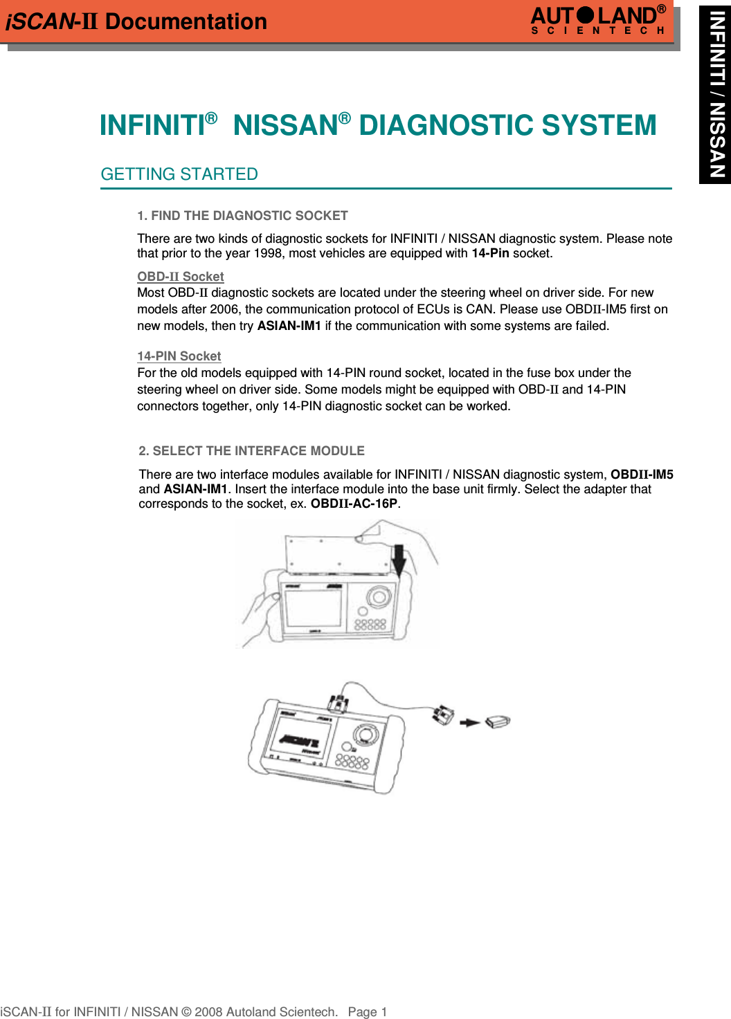 iSCAN-II DocumentationINFINITI®  NISSAN® DIAGNOSTIC SYSTEMGETTING STARTED1. FIND THE DIAGNOSTIC SOCKETThere are two kinds of diagnostic sockets for INFINITI / NISSAN diagnostic system. Please notethat prior to the year 1998, most vehicles are equipped with 14-Pin socket.OBD-  II   Socket  Most OBD-II diagnostic sockets are located under the steering wheel on driver side. For new models after 2006, the communication protocol of ECUs is CAN. Please use OBDII-IM5 first on new models, then try ASIAN-IM1 if the communication with some systems are failed.14-PIN Soc  ket  For the old models equipped with 14-PIN round socket, located in the fuse box under the steering wheel on driver side. Some models might be equipped with OBD-II and 14-PIN connectors together, only 14-PIN diagnostic socket can be worked.2. SELECT THE INTERFACE MODULEThere are two interface modules available for INFINITI / NISSAN diagnostic system, OBDII-IM5and ASIAN-IM1. Insert the interface module into the base unit firmly. Select the adapter thatcorresponds to the socket, ex. OBDII-AC-16P.iSCAN-II for INFINITI / NISSAN © 2008 Autoland Scientech. Page 1AUTLAND® SCIENTECH INFINITI / NISSAN