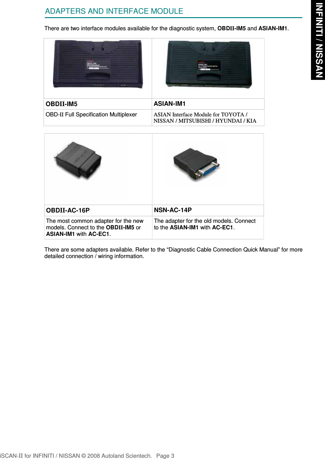 ADAPTERS AND INTERFACE MODULEThere are two interface modules available for the diagnostic system, OBDII-IM5 and ASIAN-IM1.OBDII-IM5 ASIAN-IM1OBD-II Full Specification Multiplexer ASIAN Interface Module for TOYOTA /NISSAN / MITSUBISHI / HYUNDAI / KIAOBDII-AC-16P NSN-AC-14PThe most common adapter for the newmodels. Connect to the OBDII-IM5 orASIAN-IM1 with AC-EC1.The adapter for the old models. Connectto the ASIAN-IM1 with AC-EC1.There are some adapters available. Refer to the “Diagnostic Cable Connection Quick Manual” for moredetailed connection / wiring information.iSCAN-II for INFINITI / NISSAN © 2008 Autoland Scientech. Page 3 INFINITI / NISSAN