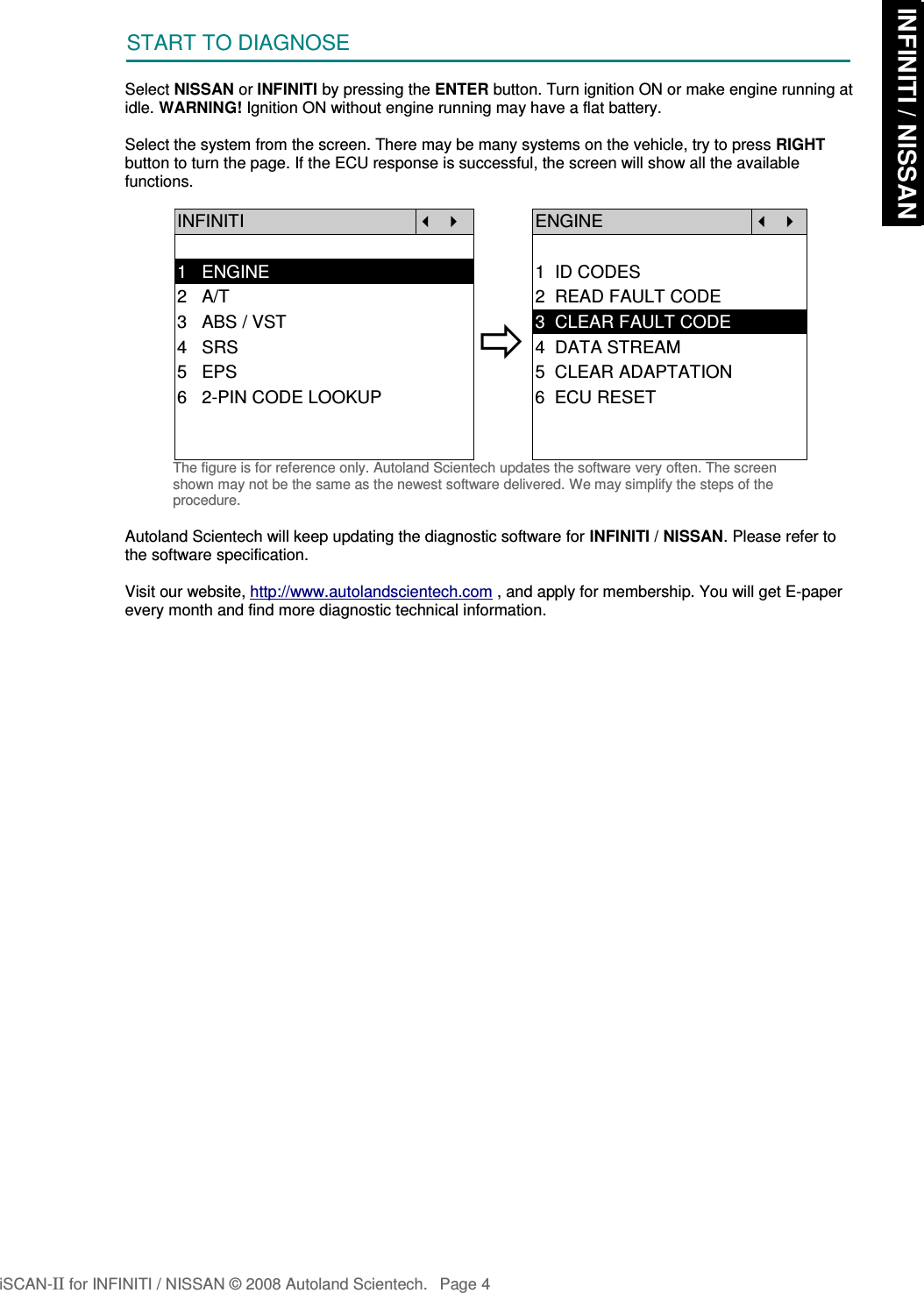 START TO DIAGNOSESelect NISSAN or INFINITI by pressing the ENTER button. Turn ignition ON or make engine running atidle. WARNING! Ignition ON without engine running may have a flat battery.Select the system from the screen. There may be many systems on the vehicle, try to press RIGHTbutton to turn the page. If the ECU response is successful, the screen will show all the availablefunctions.INFINITI   ENGINE  1   ENGINE 1  ID CODES2   A/T 2  READ FAULT CODE3   ABS / VST4   SRS5   EPS3  CLEAR FAULT CODE4  DATA STREAM5  CLEAR ADAPTATION6   2-PIN CODE LOOKUP 6  ECU RESETThe figure is for reference only. Autoland Scientech updates the software very often. The screenshown may not be the same as the newest software delivered. We may simplify the steps of theprocedure.Autoland Scientech will keep updating the diagnostic software for INFINITI / NISSAN. Please refer tothe software specification.Visit our website, http://www.autolandscientech.com , and apply for membership. You will get E-paperevery month and find more diagnostic technical information.iSCAN-II for INFINITI / NISSAN © 2008 Autoland Scientech. Page 4 INFINITI / NISSAN INFINITI / NISSAN