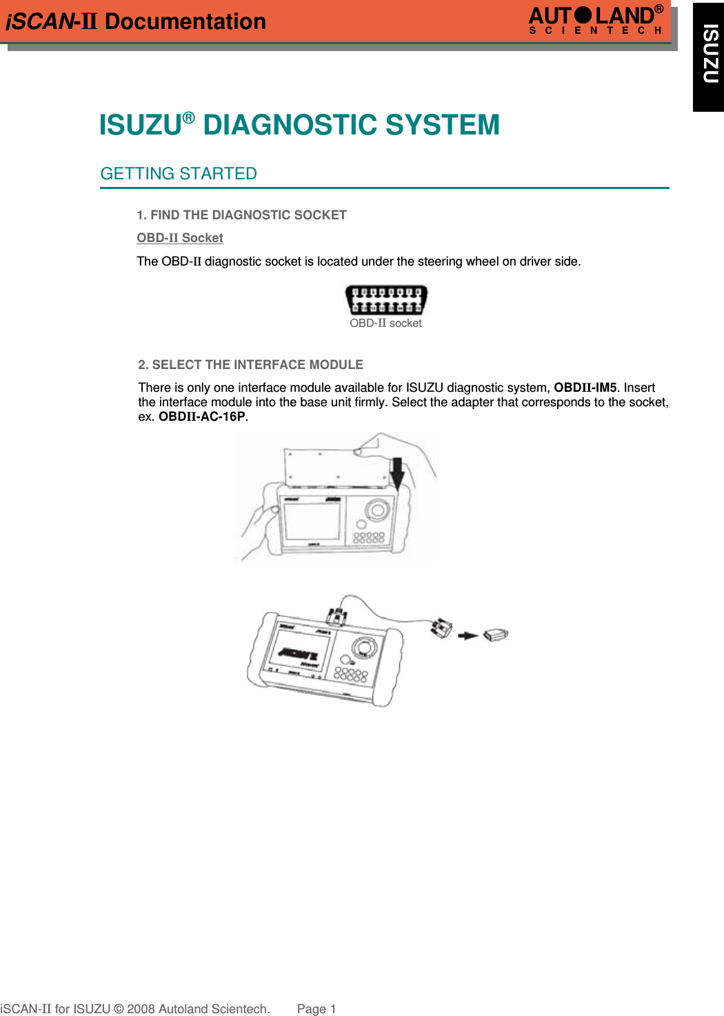 iSCAN-II DocumentationISUZU® DIAGNOSTIC SYSTEMGETTING STARTED1. FIND THE DIAGNOSTIC SOCKETOBD-  II   Socket  The OBD-II diagnostic socket is located under the steering wheel on driver side. OBD-II socket2. SELECT THE INTERFACE MODULEThere is only one interface module available for ISUZU diagnostic system, OBDII-IM5. Insertthe interface module into the base unit firmly. Select the adapter that corresponds to the socket,ex. OBDII-AC-16P.iSCAN-II for ISUZU © 2008 Autoland Scientech. Page 1AUTLAND® SCIENTECH    ISUZU