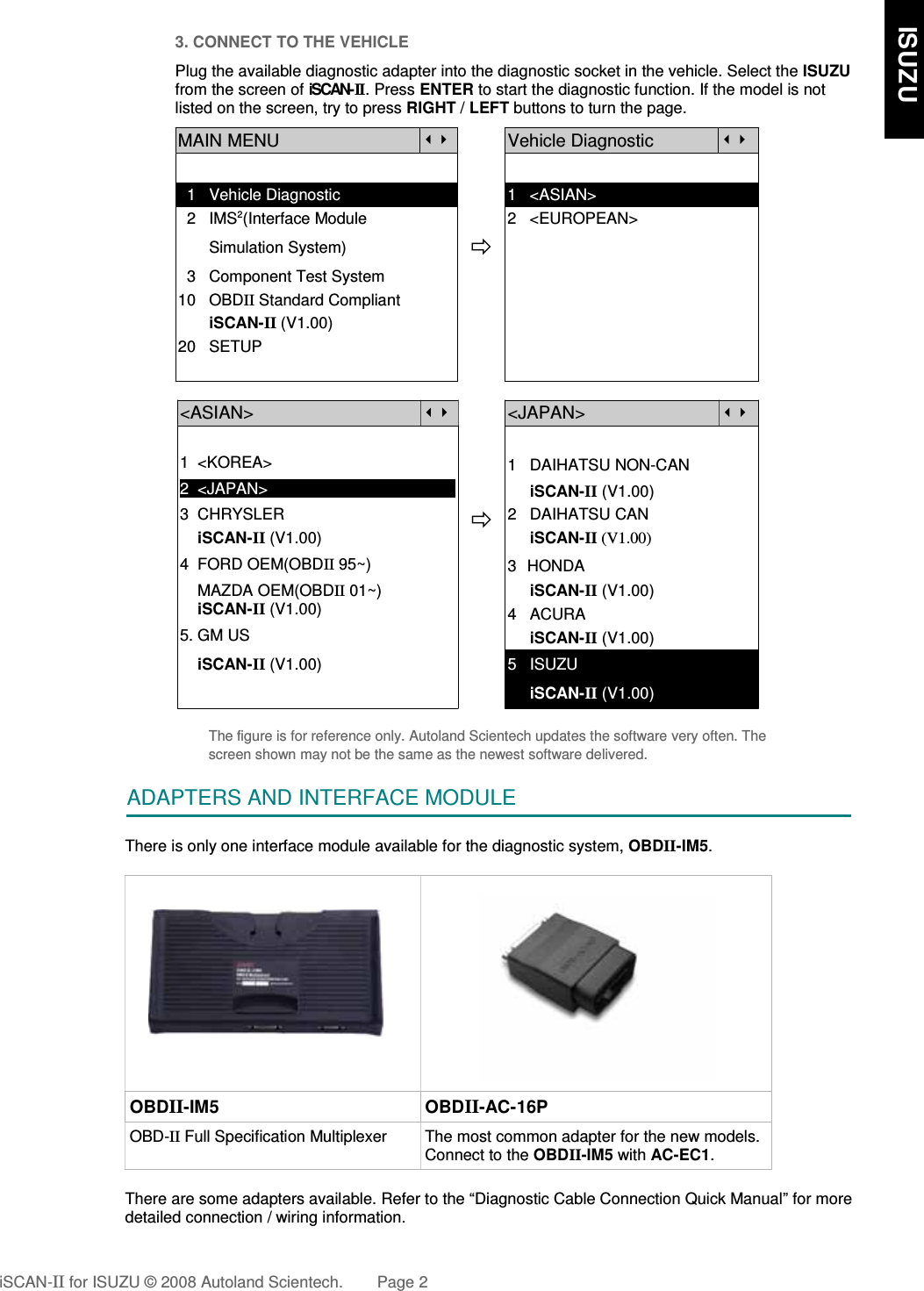 3. CONNECT TO THE VEHICLEPlug the available diagnostic adapter into the diagnostic socket in the vehicle. Select the ISUZUfrom the screen of iSCAN- II . Press ENTER to start the diagnostic function. If the model is notlisted on the screen, try to press RIGHT / LEFT buttons to turn the page.  MAIN MENUVehicle Diagnostic  1   Vehicle Diagnostic 1   &lt;ASIAN&gt;  2   IMS2(Interface Module      2   &lt;EUROPEAN&gt;       Simulation System)  3   Component Test System10   OBDII Standard Compliant       iSCAN-II (V1.00)20   SETUP&lt;ASIAN&gt;&lt;JAPAN&gt;1  &lt;KOREA&gt;2  &lt;JAPAN&gt;1   DAIHATSU NON-CAN     iSCAN-II (V1.00)3  CHRYSLER    iSCAN-II (V1.00)4  FORD OEM(OBDII 95~)2   DAIHATSU CAN                iSCAN-II (V1.00)3  HONDA    MAZDA OEM(OBDII 01~)    iSCAN-II (V1.00)5. GM US     iSCAN-II (V1.00)4   ACURA     iSCAN-II (V1.00)    iSCAN-II (V1.00) 5   ISUZU     iSCAN-II (V1.00)The figure is for reference only. Autoland Scientech updates the software very often. Thescreen shown may not be the same as the newest software delivered.ADAPTERS AND INTERFACE MODULEThere is only one interface module available for the diagnostic system, OBDII-IM5.OBDII-IM5 OBDII-AC-16POBD-II Full Specification Multiplexer The most common adapter for the new models.Connect to the OBDII-IM5 with AC-EC1.There are some adapters available. Refer to the “Diagnostic Cable Connection Quick Manual” for moredetailed connection / wiring information.iSCAN-II for ISUZU © 2008 Autoland Scientech. Page 2    ISUZU