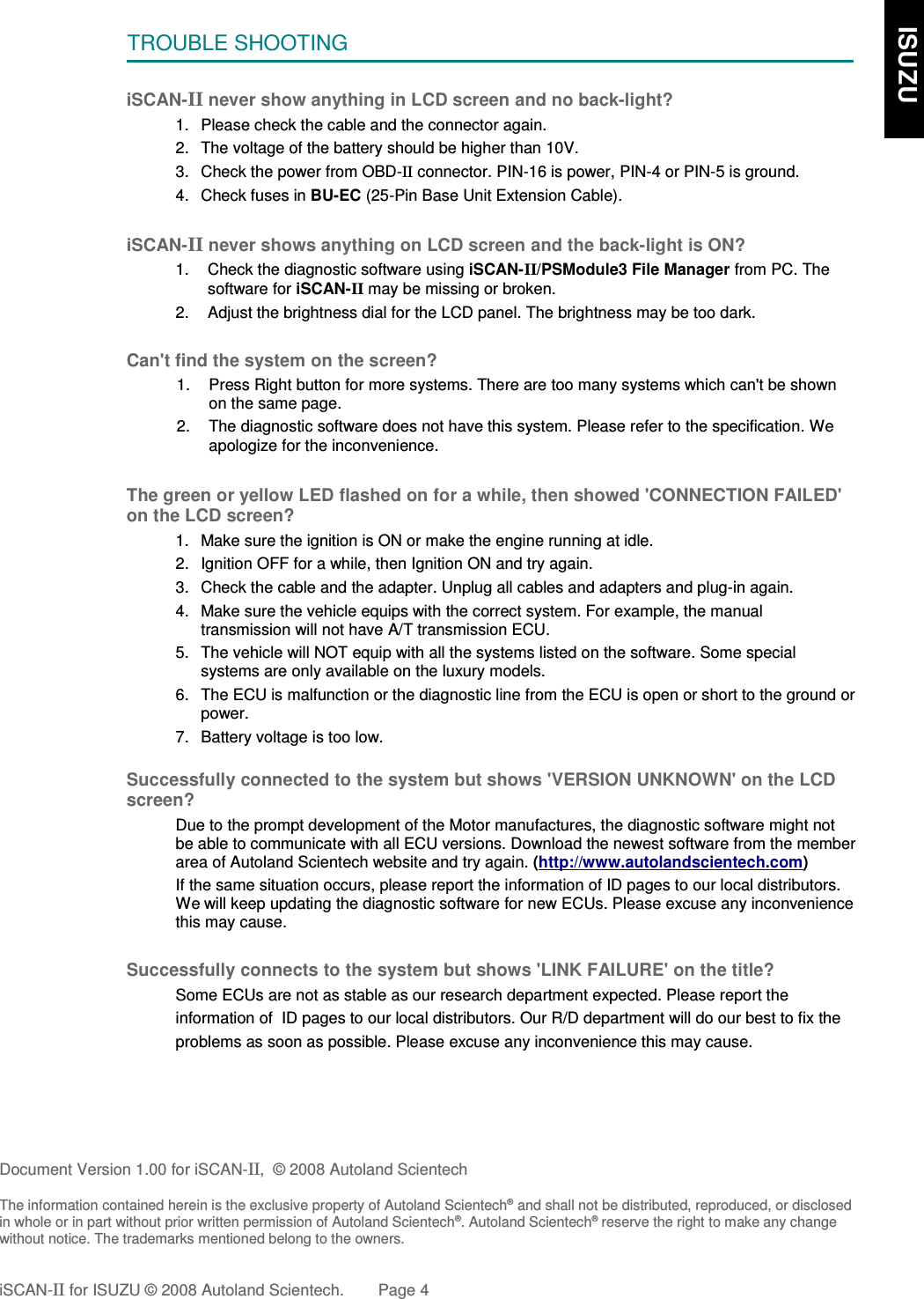TROUBLE SHOOTINGiSCAN-II never show anything in LCD screen and no back-light?1. Please check the cable and the connector again.2. The voltage of the battery should be higher than 10V. 3. Check the power from OBD-II connector. PIN-16 is power, PIN-4 or PIN-5 is ground.4. Check fuses in BU-EC (25-Pin Base Unit Extension Cable).iSCAN-II never shows anything on LCD screen and the back-light is ON?1. Check the diagnostic software using iSCAN-II/PSModule3 File Manager from PC. Thesoftware for iSCAN-II may be missing or broken.2. Adjust the brightness dial for the LCD panel. The brightness may be too dark.Can&apos;t find the system on the screen?1. Press Right button for more systems. There are too many systems which can&apos;t be shownon the same page.2. The diagnostic software does not have this system. Please refer to the specification. Weapologize for the inconvenience.The green or yellow LED flashed on for a while, then showed &apos;CONNECTION FAILED&apos;on the LCD screen?1. Make sure the ignition is ON or make the engine running at idle.2. Ignition OFF for a while, then Ignition ON and try again.3. Check the cable and the adapter. Unplug all cables and adapters and plug-in again.4. Make sure the vehicle equips with the correct system. For example, the manualtransmission will not have A/T transmission ECU.5. The vehicle will NOT equip with all the systems listed on the software. Some specialsystems are only available on the luxury models.6. The ECU is malfunction or the diagnostic line from the ECU is open or short to the ground orpower.7. Battery voltage is too low.Successfully connected to the system but shows &apos;VERSION UNKNOWN&apos; on the LCDscreen?Due to the prompt development of the Motor manufactures, the diagnostic software might notbe able to communicate with all ECU versions. Download the newest software from the memberarea of Autoland Scientech website and try again. (http://www.autolandscientech.com)If the same situation occurs, please report the information of ID pages to our local distributors.We will keep updating the diagnostic software for new ECUs. Please excuse any inconveniencethis may cause.Successfully connects to the system but shows &apos;LINK FAILURE&apos; on the title?           Some ECUs are not as stable as our research department expected. Please report the                    information of  ID pages to our local distributors. Our R/D department will do our best to fix the           problems as soon as possible. Please excuse any inconvenience this may cause.  Document Version 1.00 for iSCAN-II,  © 2008 Autoland ScientechThe information contained herein is the exclusive property of Autoland Scientech® and shall not be distributed, reproduced, or disclosedin whole or in part without prior written permission of Autoland Scientech®. Autoland Scientech® reserve the right to make any changewithout notice. The trademarks mentioned belong to the owners.iSCAN-II for ISUZU © 2008 Autoland Scientech. Page 4    ISUZU