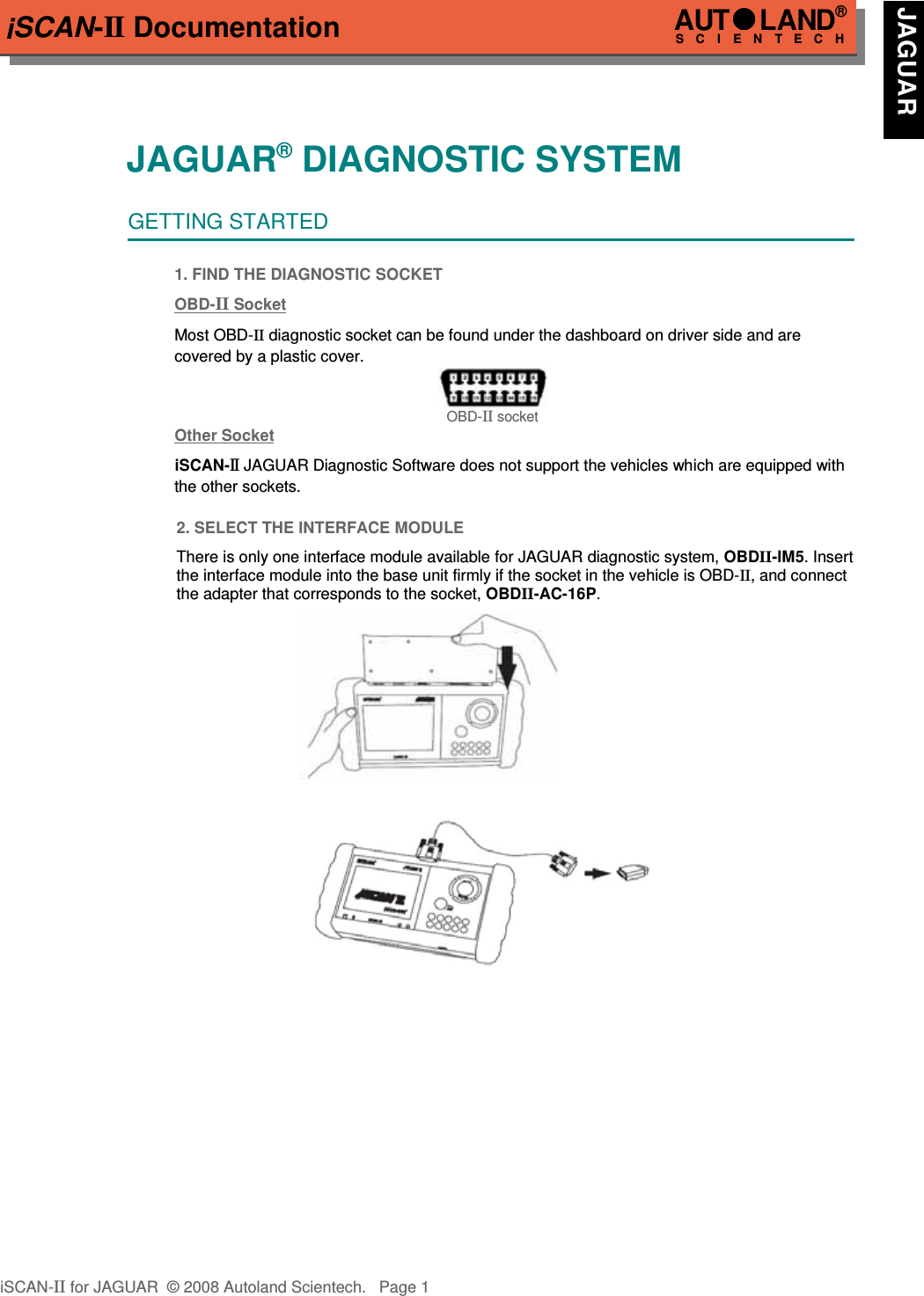 iSCAN-II DocumentationJAGUAR® DIAGNOSTIC SYSTEMGETTING STARTED1. FIND THE DIAGNOSTIC SOCKETOBD-  II   Soc  ket  Most OBD-II diagnostic socket can be found under the dashboard on driver side and are   covered by a plastic cover.OBD-II socketOther Soc  ket  iSCAN-II JAGUAR Diagnostic Software does not support the vehicles which are equipped with the other sockets.2. SELECT THE INTERFACE MODULEThere is only one interface module available for JAGUAR diagnostic system, OBDII-IM5. Insertthe interface module into the base unit firmly if the socket in the vehicle is OBD-II, and connectthe adapter that corresponds to the socket, OBDII-AC-16P.iSCAN-II for JAGUAR  © 2008 Autoland Scientech. Page 1AUTLAND® SCIENTECH JAGUAR