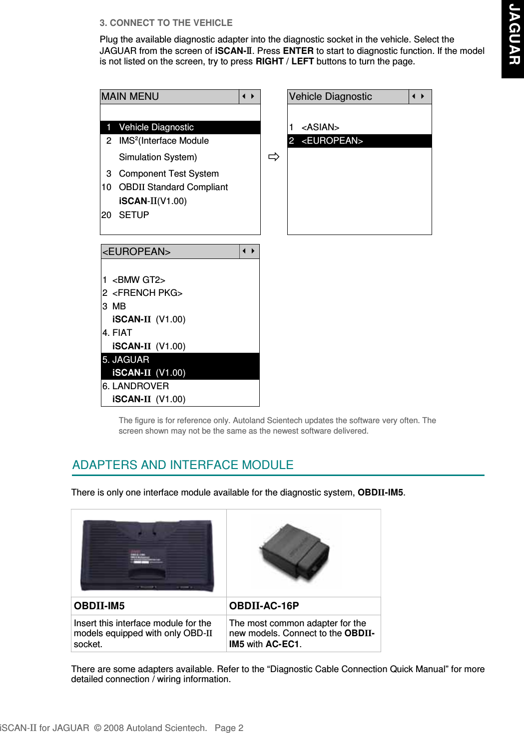 3. CONNECT TO THE VEHICLEPlug the available diagnostic adapter into the diagnostic socket in the vehicle. Select theJAGUAR from the screen of iSCAN-II . Press ENTER to start to diagnostic function. If the modelis not listed on the screen, try to press RIGHT / LEFT buttons to turn the page. MAIN MENUVehicle Diagnostic  1   Vehicle Diagnostic 1   &lt;ASIAN&gt;  2   IMS2(Interface Module      2   &lt;EUROPEAN&gt;       Simulation System)  3   Component Test System10   OBDII Standard Compliant       iSCAN-II(V1.00)20   SETUP&lt;EUROPEAN&gt;1  &lt;BMW GT2&gt;2  &lt;FRENCH PKG&gt;3  MB    iSCAN-II  (V1.00)4. FIAT    iSCAN-II  (V1.00)5. JAGUAR     iSCAN-II  (V1.00)6. LANDROVER    iSCAN-II  (V1.00)The figure is for reference only. Autoland Scientech updates the software very often. Thescreen shown may not be the same as the newest software delivered.ADAPTERS AND INTERFACE MODULEThere is only one interface module available for the diagnostic system, OBDII-IM5. OBDII-IM5 OBDII-AC-16PInsert this interface module for themodels equipped with only OBD-IIsocket.The most common adapter for thenew models. Connect to the OBDII-IM5 with AC-EC1.There are some adapters available. Refer to the “Diagnostic Cable Connection Quick Manual” for moredetailed connection / wiring information.iSCAN-II for JAGUAR  © 2008 Autoland Scientech. Page 2 JAGUAR