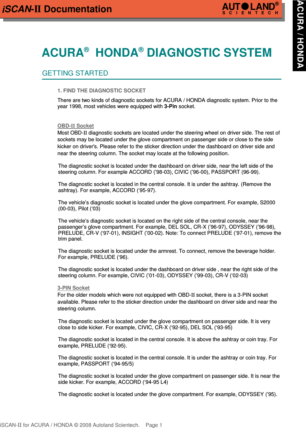 iSCAN-II DocumentationACURA®  HONDA® DIAGNOSTIC SYSTEMGETTING STARTED1. FIND THE DIAGNOSTIC SOCKETThere are two kinds of diagnostic sockets for ACURA / HONDA diagnostic system. Prior to theyear 1998, most vehicles were equipped with 3-Pin socket.OBD-  II   Socket  Most OBD-II diagnostic sockets are located under the steering wheel on driver side. The rest of sockets may be located under the glove compartment on passenger side or close to the side kicker on driver&apos;s. Please refer to the sticker direction under the dashboard on driver side and near the steering column. The socket may locate at the following position.The diagnostic socket is located under the dashboard on driver side, near the left side of thesteering column. For example ACCORD (’98-03), CIVIC (’96-00), PASSPORT (96-99).The diagnostic socket is located in the central console. It is under the ashtray. (Remove theashtray). For example, ACCORD (‘95-97).The vehicle’s diagnostic socket is located under the glove compartment. For example, S2000(00-03), Pilot (‘03)The vehicle’s diagnostic socket is located on the right side of the central console, near thepassenger’s glove compartment. For example, DEL SOL, CR-X (’96-97), ODYSSEY (’96-98),PRELUDE, CR-V (‘97-01), INSIGHT (’00-02). Note: To connect PRELUDE (’97-01), remove thetrim panel.The diagnostic socket is located under the armrest. To connect, remove the beverage holder.For example, PRELUDE (‘96).The diagnostic socket is located under the dashboard on driver side , near the right side of thesteering column. For example, CIVIC (’01-03), ODYSSEY (’99-03), CR-V (‘02-03)3-PIN Soc  ket  For the older models which were not equipped with OBD-II socket, there is a 3-PIN socket    available. Please refer to the sticker direction under the dashboard on driver side and near the steering column. The diagnostic socket is located under the glove compartment on passenger side. It is veryclose to side kicker. For example, CIVIC, CR-X (‘92-95), DEL SOL (‘93-95)The diagnostic socket is located in the central console. It is above the ashtray or coin tray. Forexample, PRELUDE (‘92-95).The diagnostic socket is located in the central console. It is under the ashtray or coin tray. Forexample, PASSPORT (‘94-95/5)The diagnostic socket is located under the glove compartment on passenger side. It is near theside kicker. For example, ACCORD (‘94-95 L4)The diagnostic socket is located under the glove compartment. For example, ODYSSEY (’95).iSCAN-II for ACURA / HONDA © 2008 Autoland Scientech. Page 1AUTLAND® SCIENTECHACURA / HONDA