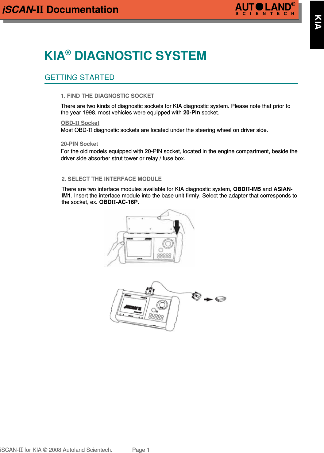 iSCAN-II DocumentationKIA® DIAGNOSTIC SYSTEMGETTING STARTED1. FIND THE DIAGNOSTIC SOCKETThere are two kinds of diagnostic sockets for KIA diagnostic system. Please note that prior tothe year 1998, most vehicles were equipped with 20-Pin socket.OBD-  II   Socket  Most OBD-II diagnostic sockets are located under the steering wheel on driver side. 20-PIN Soc  ket  For the old models equipped with 20-PIN socket, located in the engine compartment, beside the driver side absorber strut tower or relay / fuse box.2. SELECT THE INTERFACE MODULEThere are two interface modules available for KIA diagnostic system, OBDII-IM5 and ASIAN-IM1. Insert the interface module into the base unit firmly. Select the adapter that corresponds tothe socket, ex. OBDII-AC-16P.iSCAN-II for KIA © 2008 Autoland Scientech. Page 1AUTLAND® SCIENTECH      KIA