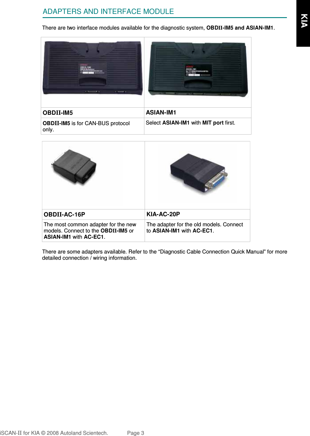 ADAPTERS AND INTERFACE MODULEThere are two interface modules available for the diagnostic system, OBDII-IM5 and ASIAN-IM1.  OBDII-IM5 ASIAN-IM1OBDII-IM5 is for CAN-BUS protocolonly.Select ASIAN-IM1 with MIT port first.OBDII-AC-16P KIA-AC-20PThe most common adapter for the newmodels. Connect to the OBDII-IM5 orASIAN-IM1 with AC-EC1.The adapter for the old models. Connectto ASIAN-IM1 with AC-EC1.There are some adapters available. Refer to the “Diagnostic Cable Connection Quick Manual” for moredetailed connection / wiring information.iSCAN-II for KIA © 2008 Autoland Scientech. Page 3      KIA