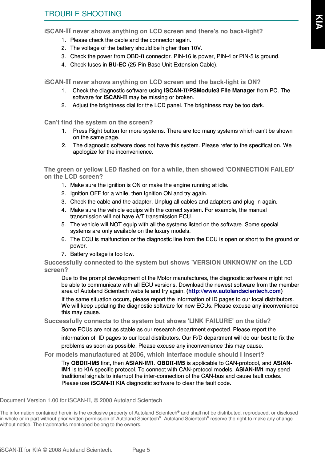 TROUBLE SHOOTINGiSCAN-II never shows anything on LCD screen and there&apos;s no back-light?1. Please check the cable and the connector again.2. The voltage of the battery should be higher than 10V. 3. Check the power from OBD-II connector. PIN-16 is power, PIN-4 or PIN-5 is ground.4. Check fuses in BU-EC (25-Pin Base Unit Extension Cable).iSCAN-II never shows anything on LCD screen and the back-light is ON?1. Check the diagnostic software using iSCAN-II/PSModule3 File Manager from PC. Thesoftware for iSCAN-II may be missing or broken.2. Adjust the brightness dial for the LCD panel. The brightness may be too dark.Can&apos;t find the system on the screen?1. Press Right button for more systems. There are too many systems which can&apos;t be shownon the same page.2. The diagnostic software does not have this system. Please refer to the specification. Weapologize for the inconvenience.The green or yellow LED flashed on for a while, then showed &apos;CONNECTION FAILED&apos;on the LCD screen?1. Make sure the ignition is ON or make the engine running at idle.2. Ignition OFF for a while, then Ignition ON and try again.3. Check the cable and the adapter. Unplug all cables and adapters and plug-in again.4. Make sure the vehicle equips with the correct system. For example, the manualtransmission will not have A/T transmission ECU.5. The vehicle will NOT equip with all the systems listed on the software. Some specialsystems are only available on the luxury models.6. The ECU is malfunction or the diagnostic line from the ECU is open or short to the ground orpower.7. Battery voltage is too low.Successfully connected to the system but shows &apos;VERSION UNKNOWN&apos; on the LCDscreen?Due to the prompt development of the Motor manufactures, the diagnostic software might notbe able to communicate with all ECU versions. Download the newest software from the memberarea of Autoland Scientech website and try again. (http://www.autolandscientech.com)If the same situation occurs, please report the information of ID pages to our local distributors.We will keep updating the diagnostic software for new ECUs. Please excuse any inconveniencethis may cause.Successfully connects to the system but shows &apos;LINK FAILURE&apos; on the title?           Some ECUs are not as stable as our research department expected. Please report the                    information of  ID pages to our local distributors. Our R/D department will do our best to fix the           problems as soon as possible. Please excuse any inconvenience this may cause.For models manufactured at 2006, which interface module should I insert?Try OBDII-IM5 first, then ASIAN-IM1. OBDII-IM5 is applicable to CAN-protocol, and ASIAN-IM1 is to KIA specific protocol. To connect with CAN-protocol models, ASIAN-IM1 may sendtraditional signals to interrupt the inter-connection of the CAN-bus and cause fault codes.Please use iSCAN-II KIA diagnostic software to clear the fault code.Document Version 1.00 for iSCAN-II, © 2008 Autoland ScientechThe information contained herein is the exclusive property of Autoland Scientech® and shall not be distributed, reproduced, or disclosedin whole or in part without prior written permission of Autoland Scientech®. Autoland Scientech® reserve the right to make any changewithout notice. The trademarks mentioned belong to the owners.iSCAN-II for KIA © 2008 Autoland Scientech. Page 5      KIA