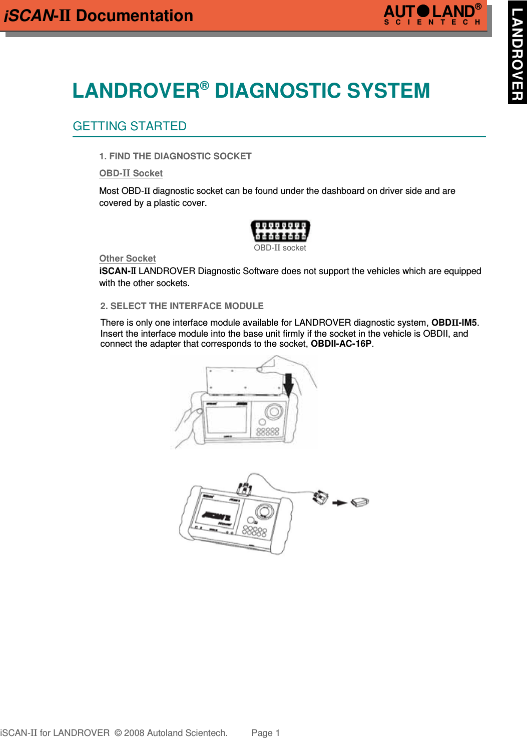 iSCAN-II DocumentationLANDROVER® DIAGNOSTIC SYSTEMGETTING STARTED1. FIND THE DIAGNOSTIC SOCKETOBD-  II   Soc  ket  Most OBD-II diagnostic socket can be found under the dashboard on driver side and are   covered by a plastic cover.OBD-II socketOther Soc  ket  iSCAN-II LANDROVER Diagnostic Software does not support the vehicles which are equipped with the other sockets.2. SELECT THE INTERFACE MODULEThere is only one interface module available for LANDROVER diagnostic system, OBDII-IM5.Insert the interface module into the base unit firmly if the socket in the vehicle is OBDII, andconnect the adapter that corresponds to the socket, OBDII-AC-16P.iSCAN-II for LANDROVER  © 2008 Autoland Scientech. Page 1AUTLAND® SCIENTECH  LANDROVER