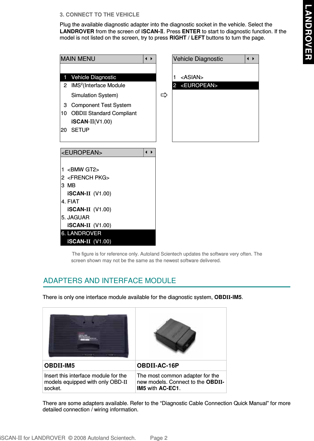 3. CONNECT TO THE VEHICLEPlug the available diagnostic adapter into the diagnostic socket in the vehicle. Select theLANDROVER from the screen of iSCAN-II . Press ENTER to start to diagnostic function. If themodel is not listed on the screen, try to press RIGHT / LEFT buttons to turn the page.MAIN MENUVehicle Diagnostic  1   Vehicle Diagnostic 1   &lt;ASIAN&gt;  2   IMS2(Interface Module      2   &lt;EUROPEAN&gt;       Simulation System)  3   Component Test System10   OBDII Standard Compliant       iSCAN-II(V1.00)20   SETUP&lt;EUROPEAN&gt;1  &lt;BMW GT2&gt;2  &lt;FRENCH PKG&gt;3  MB    iSCAN-II  (V1.00)4. FIAT    iSCAN-II  (V1.00)5. JAGUAR     iSCAN-II  (V1.00)6. LANDROVER    iSCAN-II  (V1.00)The figure is for reference only. Autoland Scientech updates the software very often. Thescreen shown may not be the same as the newest software delivered.ADAPTERS AND INTERFACE MODULEThere is only one interface module available for the diagnostic system, OBDII-IM5. OBDII-IM5 OBDII-AC-16PInsert this interface module for themodels equipped with only OBD-IIsocket.The most common adapter for thenew models. Connect to the OBDII-IM5 with AC-EC1.There are some adapters available. Refer to the “Diagnostic Cable Connection Quick Manual” for moredetailed connection / wiring information.iSCAN-II for LANDROVER  © 2008 Autoland Scientech. Page 2  LANDROVER