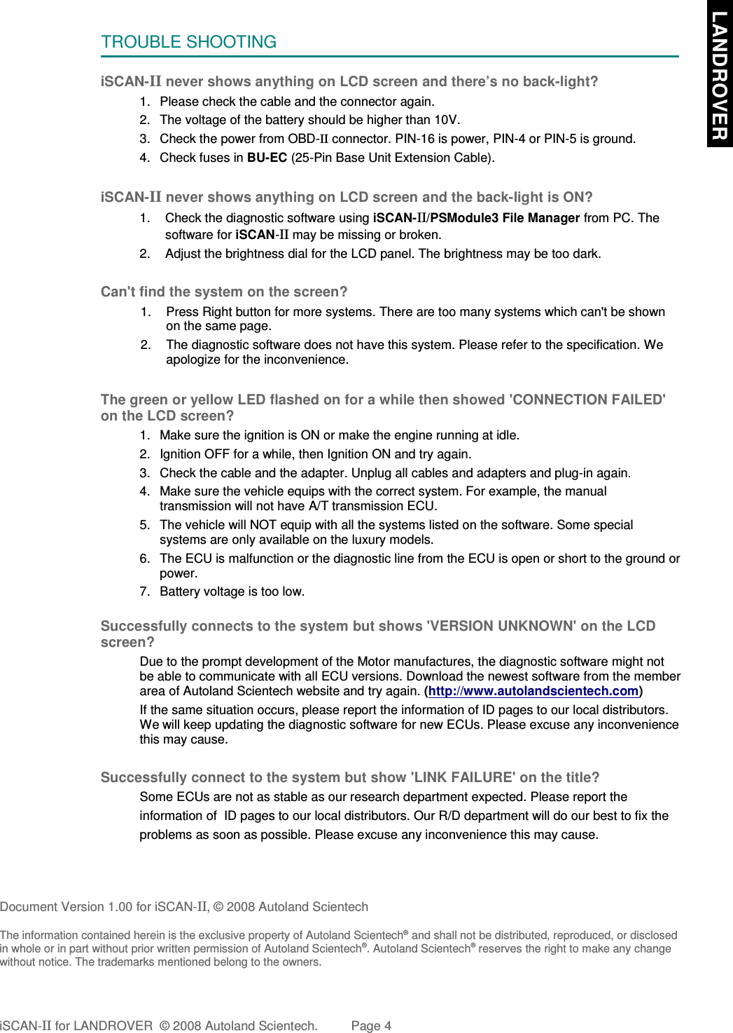 TROUBLE SHOOTINGiSCAN-II never shows anything on LCD screen and there’s no back-light?1. Please check the cable and the connector again.2. The voltage of the battery should be higher than 10V. 3. Check the power from OBD-II connector. PIN-16 is power, PIN-4 or PIN-5 is ground.4. Check fuses in BU-EC (25-Pin Base Unit Extension Cable).iSCAN-II never shows anything on LCD screen and the back-light is ON?1. Check the diagnostic software using iSCAN-II/PSModule3 File Manager from PC. Thesoftware for iSCAN-II may be missing or broken.2. Adjust the brightness dial for the LCD panel. The brightness may be too dark.Can&apos;t find the system on the screen?1. Press Right button for more systems. There are too many systems which can&apos;t be shownon the same page.2. The diagnostic software does not have this system. Please refer to the specification. Weapologize for the inconvenience.The green or yellow LED flashed on for a while then showed &apos;CONNECTION FAILED&apos;on the LCD screen?1. Make sure the ignition is ON or make the engine running at idle.2. Ignition OFF for a while, then Ignition ON and try again.3. Check the cable and the adapter. Unplug all cables and adapters and plug-in again.4. Make sure the vehicle equips with the correct system. For example, the manualtransmission will not have A/T transmission ECU.5. The vehicle will NOT equip with all the systems listed on the software. Some specialsystems are only available on the luxury models.6. The ECU is malfunction or the diagnostic line from the ECU is open or short to the ground orpower.7. Battery voltage is too low.Successfully connects to the system but shows &apos;VERSION UNKNOWN&apos; on the LCDscreen?Due to the prompt development of the Motor manufactures, the diagnostic software might notbe able to communicate with all ECU versions. Download the newest software from the memberarea of Autoland Scientech website and try again. (http://www.autolandscientech.com)If the same situation occurs, please report the information of ID pages to our local distributors.We will keep updating the diagnostic software for new ECUs. Please excuse any inconveniencethis may cause.Successfully connect to the system but show &apos;LINK FAILURE&apos; on the title?Some ECUs are not as stable as our research department expected. Please report the                    information of  ID pages to our local distributors. Our R/D department will do our best to fix theproblems as soon as possible. Please excuse any inconvenience this may cause. Document Version 1.00 for iSCAN-II, © 2008 Autoland ScientechThe information contained herein is the exclusive property of Autoland Scientech® and shall not be distributed, reproduced, or disclosedin whole or in part without prior written permission of Autoland Scientech®. Autoland Scientech® reserves the right to make any changewithout notice. The trademarks mentioned belong to the owners.iSCAN-II for LANDROVER  © 2008 Autoland Scientech. Page 4  LANDROVER