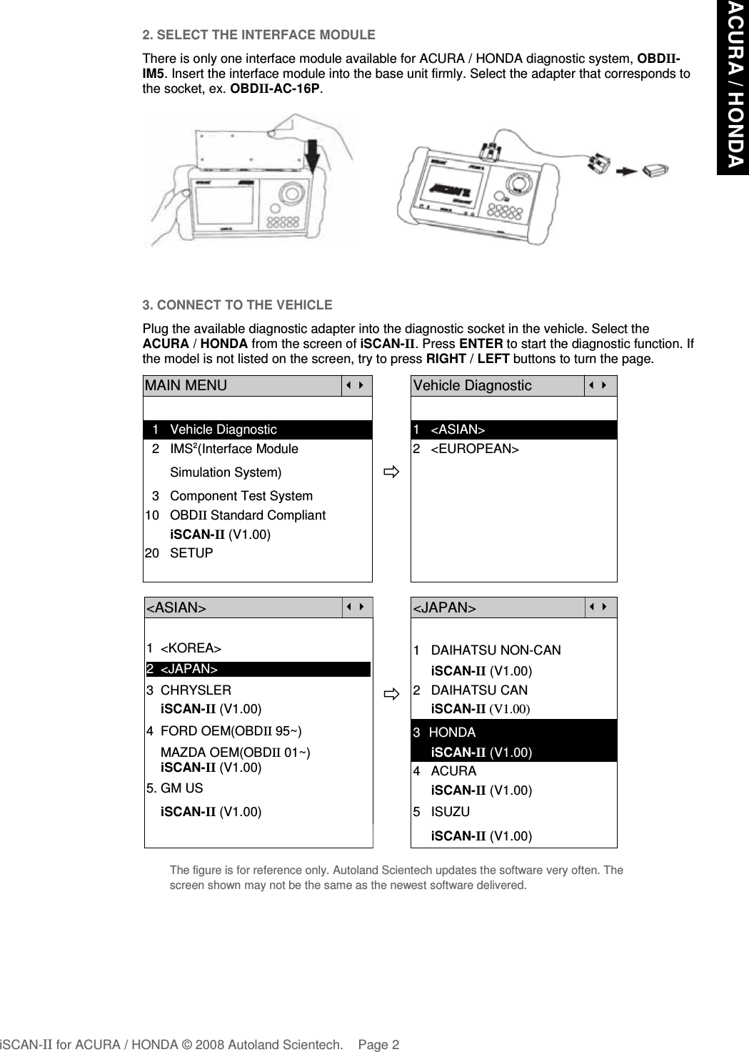 2. SELECT THE INTERFACE MODULEThere is only one interface module available for ACURA / HONDA diagnostic system, OBDII-IM5. Insert the interface module into the base unit firmly. Select the adapter that corresponds tothe socket, ex. OBDII-AC-16P.3. CONNECT TO THE VEHICLEPlug the available diagnostic adapter into the diagnostic socket in the vehicle. Select theACURA / HONDA from the screen of iSCAN-II. Press ENTER to start the diagnostic function. Ifthe model is not listed on the screen, try to press RIGHT / LEFT buttons to turn the page.  MAIN MENUVehicle Diagnostic  1   Vehicle Diagnostic 1   &lt;ASIAN&gt;  2   IMS2(Interface Module      2   &lt;EUROPEAN&gt;       Simulation System)  3   Component Test System10   OBDII Standard Compliant       iSCAN-II (V1.00)20   SETUP&lt;ASIAN&gt;&lt;JAPAN&gt;1  &lt;KOREA&gt;2  &lt;JAPAN&gt;1   DAIHATSU NON-CAN     iSCAN-II (V1.00)3  CHRYSLER    iSCAN-II (V1.00)4  FORD OEM(OBDII 95~)2   DAIHATSU CAN                iSCAN-II (V1.00)3  HONDA    MAZDA OEM(OBDII 01~)    iSCAN-II (V1.00)5. GM US     iSCAN-II (V1.00)4   ACURA     iSCAN-II (V1.00)    iSCAN-II (V1.00) 5   ISUZU     iSCAN-II (V1.00)The figure is for reference only. Autoland Scientech updates the software very often. Thescreen shown may not be the same as the newest software delivered.iSCAN-II for ACURA / HONDA © 2008 Autoland Scientech. Page 2ACURA / HONDA