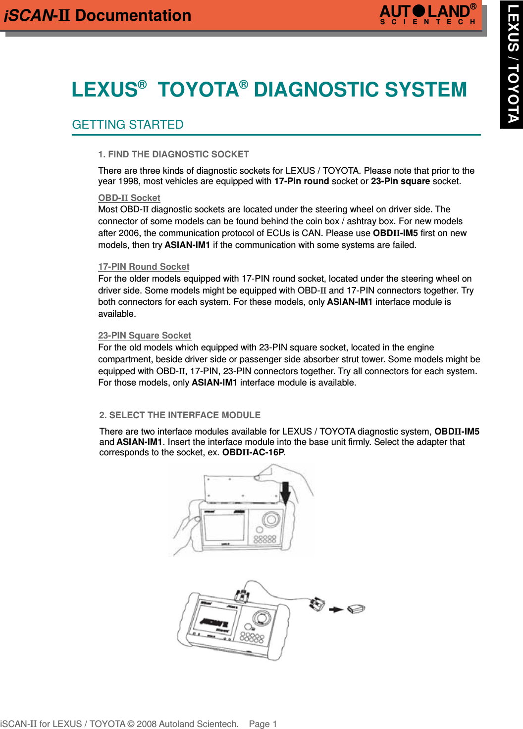 iSCAN-II DocumentationLEXUS®  TOYOTA® DIAGNOSTIC SYSTEMGETTING STARTED1. FIND THE DIAGNOSTIC SOCKETThere are three kinds of diagnostic sockets for LEXUS / TOYOTA. Please note that prior to theyear 1998, most vehicles are equipped with 17-Pin round socket or 23-Pin square socket.OBD-  II   Socket  Most OBD-II diagnostic sockets are located under the steering wheel on driver side. The  connector of some models can be found behind the coin box / ashtray box. For new models after 2006, the communication protocol of ECUs is CAN. Please use OBDII-IM5 first on new models, then try ASIAN-IM1 if the communication with some systems are failed.17-PIN Round Soc  ket  For the older models equipped with 17-PIN round socket, located under the steering wheel on driver side. Some models might be equipped with OBD-II and 17-PIN connectors together. Try both connectors for each system. For these models, only ASIAN-IM1 interface module is available.23-PIN Square Soc  ket  For the old models which equipped with 23-PIN square socket, located in the engine      compartment, beside driver side or passenger side absorber strut tower. Some models might be equipped with OBD-II, 17-PIN, 23-PIN connectors together. Try all connectors for each system. For those models, only ASIAN-IM1 interface module is available.2. SELECT THE INTERFACE MODULEThere are two interface modules available for LEXUS / TOYOTA diagnostic system, OBDII-IM5and ASIAN-IM1. Insert the interface module into the base unit firmly. Select the adapter thatcorresponds to the socket, ex. OBDII-AC-16P.iSCAN-II for LEXUS / TOYOTA © 2008 Autoland Scientech. Page 1AUTLAND® SCIENTECH LEXUS / TOYOTA