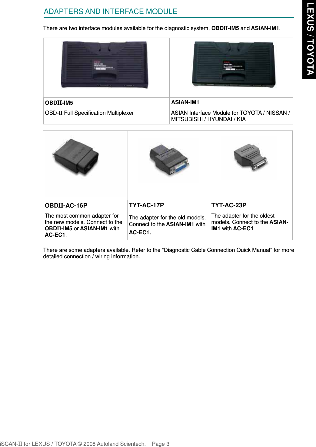 ADAPTERS AND INTERFACE MODULEThere are two interface modules available for the diagnostic system, OBDII-IM5 and ASIAN-IM1.OBDII-IM5 ASIAN-IM1OBD-II Full Specification Multiplexer ASIAN Interface Module for TOYOTA / NISSAN /MITSUBISHI / HYUNDAI / KIAOBDII-AC-16P TYT-AC-17P TYT-AC-23PThe most common adapter forthe new models. Connect to theOBDII-IM5 or ASIAN-IM1 withAC-EC1.The adapter for the old models.Connect to the ASIAN-IM1 withAC-EC1.The adapter for the oldestmodels. Connect to the ASIAN-IM1 with AC-EC1.There are some adapters available. Refer to the “Diagnostic Cable Connection Quick Manual” for moredetailed connection / wiring information.iSCAN-II for LEXUS / TOYOTA © 2008 Autoland Scientech. Page 3 LEXUS / TOYOTA