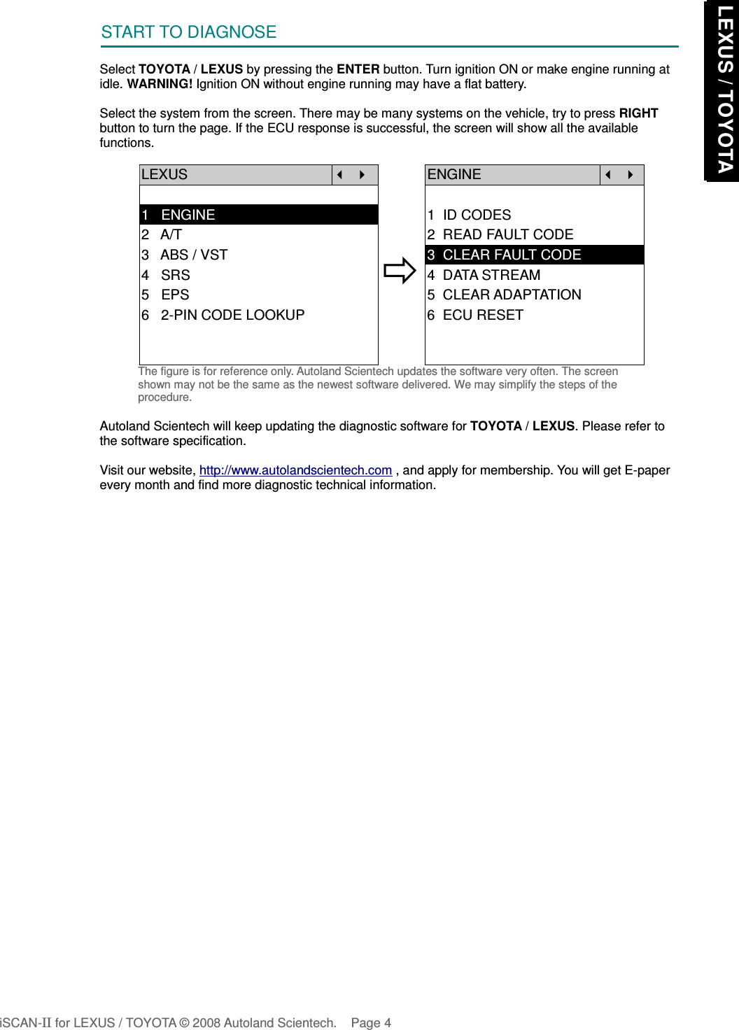 START TO DIAGNOSESelect TOYOTA / LEXUS by pressing the ENTER button. Turn ignition ON or make engine running atidle. WARNING! Ignition ON without engine running may have a flat battery.Select the system from the screen. There may be many systems on the vehicle, try to press RIGHTbutton to turn the page. If the ECU response is successful, the screen will show all the availablefunctions.LEXUS   ENGINE  1   ENGINE 1  ID CODES2   A/T 2  READ FAULT CODE3   ABS / VST4   SRS5   EPS3  CLEAR FAULT CODE4  DATA STREAM5  CLEAR ADAPTATION6   2-PIN CODE LOOKUP 6  ECU RESETThe figure is for reference only. Autoland Scientech updates the software very often. The screenshown may not be the same as the newest software delivered. We may simplify the steps of theprocedure.Autoland Scientech will keep updating the diagnostic software for TOYOTA / LEXUS. Please refer tothe software specification.Visit our website, http://www.autolandscientech.com , and apply for membership. You will get E-paperevery month and find more diagnostic technical information.iSCAN-II for LEXUS / TOYOTA © 2008 Autoland Scientech. Page 4 LEXUS / TOYOTA LEXUS / TOYOTA