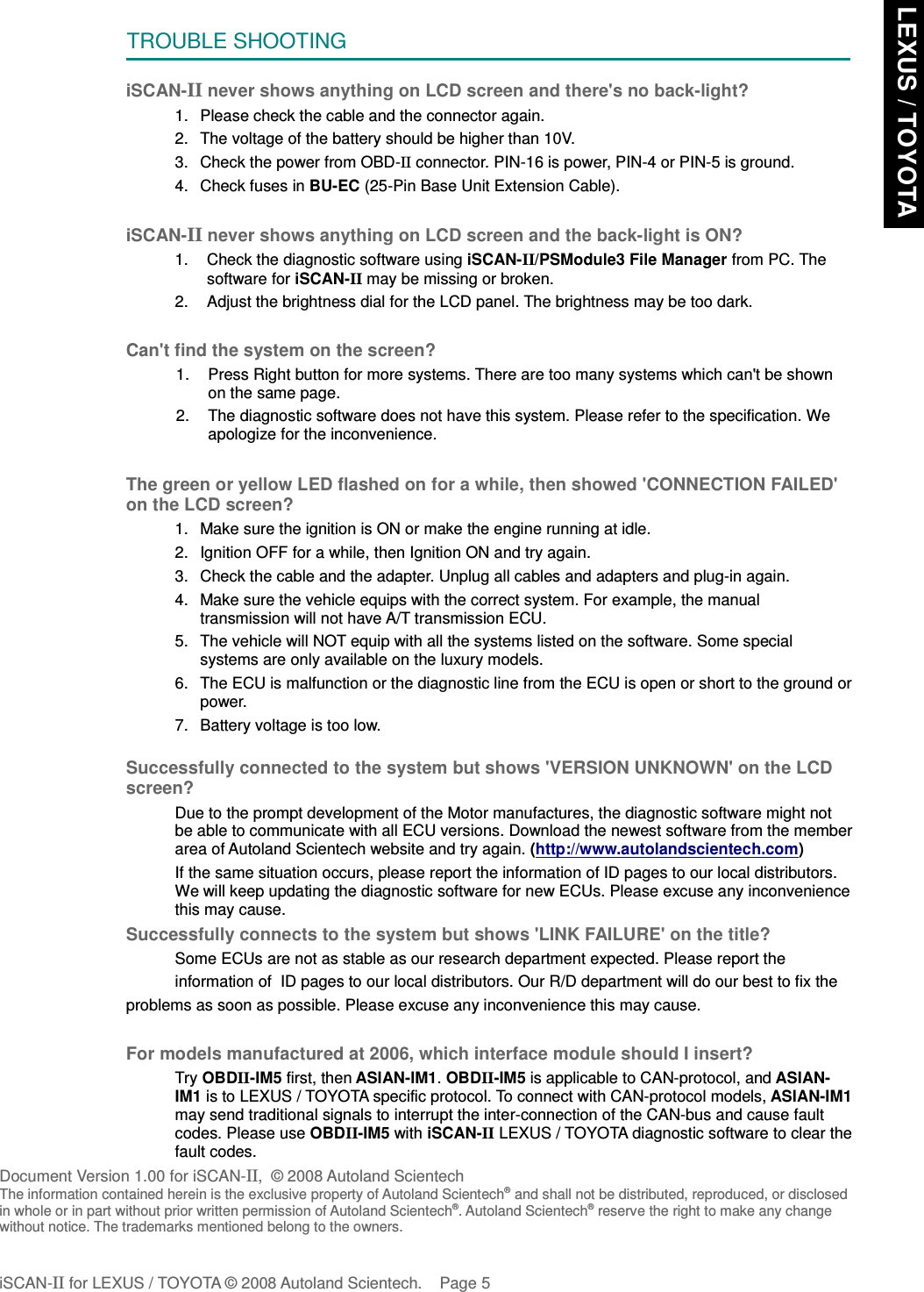 TROUBLE SHOOTINGiSCAN-II never shows anything on LCD screen and there&apos;s no back-light?1. Please check the cable and the connector again.2. The voltage of the battery should be higher than 10V. 3. Check the power from OBD-II connector. PIN-16 is power, PIN-4 or PIN-5 is ground.4. Check fuses in BU-EC (25-Pin Base Unit Extension Cable).iSCAN-IInever shows anything on LCD screen and the back-light is ON?1. Check the diagnostic software using iSCAN-II/PSModule3 File Manager from PC. Thesoftware for iSCAN-II may be missing or broken.2. Adjust the brightness dial for the LCD panel. The brightness may be too dark.Can&apos;t find the system on the screen?1. Press Right button for more systems. There are too many systems which can&apos;t be shownon the same page.2. The diagnostic software does not have this system. Please refer to the specification. Weapologize for the inconvenience.The green or yellow LED flashed on for a while, then showed &apos;CONNECTION FAILED&apos;on the LCD screen?1. Make sure the ignition is ON or make the engine running at idle.2. Ignition OFF for a while, then Ignition ON and try again.3. Check the cable and the adapter. Unplug all cables and adapters and plug-in again.4. Make sure the vehicle equips with the correct system. For example, the manualtransmission will not have A/T transmission ECU.5. The vehicle will NOT equip with all the systems listed on the software. Some specialsystems are only available on the luxury models.6. The ECU is malfunction or the diagnostic line from the ECU is open or short to the ground orpower.7. Battery voltage is too low.Successfully connected to the system but shows &apos;VERSION UNKNOWN&apos; on the LCDscreen?Due to the prompt development of the Motor manufactures, the diagnostic software might notbe able to communicate with all ECU versions. Download the newest software from the memberarea of Autoland Scientech website and try again. (http://www.autolandscientech.com)If the same situation occurs, please report the information of ID pages to our local distributors.We will keep updating the diagnostic software for new ECUs. Please excuse any inconveniencethis may cause.Successfully connects to the system but shows &apos;LINK FAILURE&apos; on the title?           Some ECUs are not as stable as our research department expected. Please report the                    information of  ID pages to our local distributors. Our R/D department will do our best to fix theproblems as soon as possible. Please excuse any inconvenience this may cause.  For models manufactured at 2006, which interface module should I insert?Try OBDII-IM5 first, then ASIAN-IM1. OBDII-IM5 is applicable to CAN-protocol, and ASIAN-IM1 is to LEXUS / TOYOTA specific protocol. To connect with CAN-protocol models, ASIAN-IM1may send traditional signals to interrupt the inter-connection of the CAN-bus and cause faultcodes. Please use OBDII-IM5 with iSCAN-II LEXUS / TOYOTA diagnostic software to clear thefault codes.Document Version 1.00 for iSCAN-II,  © 2008 Autoland ScientechThe information contained herein is the exclusive property of Autoland Scientech® and shall not be distributed, reproduced, or disclosedin whole or in part without prior written permission of Autoland Scientech®. Autoland Scientech® reserve the right to make any changewithout notice. The trademarks mentioned belong to the owners.iSCAN-II for LEXUS / TOYOTA © 2008 Autoland Scientech. Page 5 LEXUS / TOYOTA