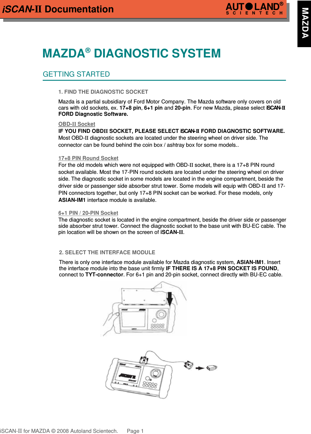 iSCAN-II DocumentationMAZDA® DIAGNOSTIC SYSTEMGETTING STARTED1. FIND THE DIAGNOSTIC SOCKETMazda is a partial subsidiary of Ford Motor Company. The Mazda software only covers on oldcars with old sockets, ex. 17+8 pin, 6+1 pin and 20-pin. For new Mazda, please select iSCAN-IIFORD Diagnostic Software.  OBD-  II   Socket  IF YOU FIND OBDII SOCKET, PLEASE SELECT iSCAN-II  FORD DIAGNOSTIC SOFTWARE.Most OBD-II diagnostic sockets are located under the steering wheel on driver side. The  connector can be found behind the coin box / ashtray box for some models..17+8 PIN Round Soc  ket  For the old models which were not equipped with OBD-II socket, there is a 17+8 PIN round socket available. Most the 17-PIN round sockets are located under the steering wheel on driver  side. The diagnostic socket in some models are located in the engine compartment, beside the driver side or passenger side absorber strut tower. Some models will equip with OBD-II and 17-PIN connectors together, but only 17+8 PIN socket can be worked. For these models, only ASIAN-IM1 interface module is available.6+1 PIN / 20-PIN Soc  ket  The diagnostic socket is located in the engine compartment, beside the driver side or passengerside absorber strut tower. Connect the diagnostic socket to the base unit with BU-EC cable. Thepin location will be shown on the screen of iSCAN-II.2. SELECT THE INTERFACE MODULEThere is only one interface module available for Mazda diagnostic system, ASIAN-IM1. Insertthe interface module into the base unit firmly IF THERE IS A 17+8 PIN SOCKET IS FOUND,connect to TYT-connector. For 6+1 pin and 20-pin socket, connect directly with BU-EC cable.iSCAN-II for MAZDA © 2008 Autoland Scientech. Page 1AUTLAND® SCIENTECH   MAZDA