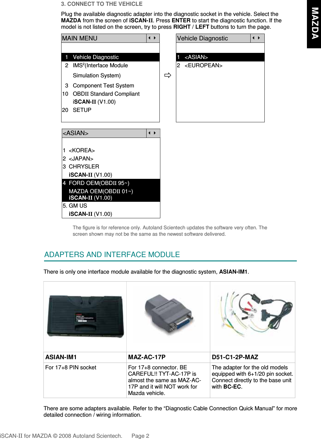 3. CONNECT TO THE VEHICLEPlug the available diagnostic adapter into the diagnostic socket in the vehicle. Select theMAZDA from the screen of iSCAN-II. Press ENTER to start the diagnostic function. If themodel is not listed on the screen, try to press RIGHT / LEFT buttons to turn the page. MAIN MENUVehicle Diagnostic  1   Vehicle Diagnostic 1   &lt;ASIAN&gt;  2   IMS2(Interface Module      2   &lt;EUROPEAN&gt;       Simulation System)  3   Component Test System10   OBDII Standard Compliant       iSCAN-II (V1.00)20   SETUP&lt;ASIAN&gt;1  &lt;KOREA&gt;2  &lt;JAPAN&gt;3  CHRYSLER    iSCAN-II (V1.00)4  FORD OEM(OBDII 95~)    MAZDA OEM(OBDII 01~)    iSCAN-II (V1.00)5. GM US    iSCAN-II (V1.00)The figure is for reference only. Autoland Scientech updates the software very often. Thescreen shown may not be the same as the newest software delivered.ADAPTERS AND INTERFACE MODULEThere is only one interface module available for the diagnostic system, ASIAN-IM1.ASIAN-IM1 MAZ-AC-17P D51-C1-2P-MAZFor 17+8 PIN socket For 17+8 connector. BECAREFUL!! TYT-AC-17P isalmost the same as MAZ-AC-17P and it will NOT work forMazda vehicle.The adapter for the old modelsequipped with 6+1/20 pin socket.Connect directly to the base unitwith BC-EC.There are some adapters available. Refer to the “Diagnostic Cable Connection Quick Manual” for moredetailed connection / wiring information.iSCAN-II for MAZDA © 2008 Autoland Scientech. Page 2   MAZDA