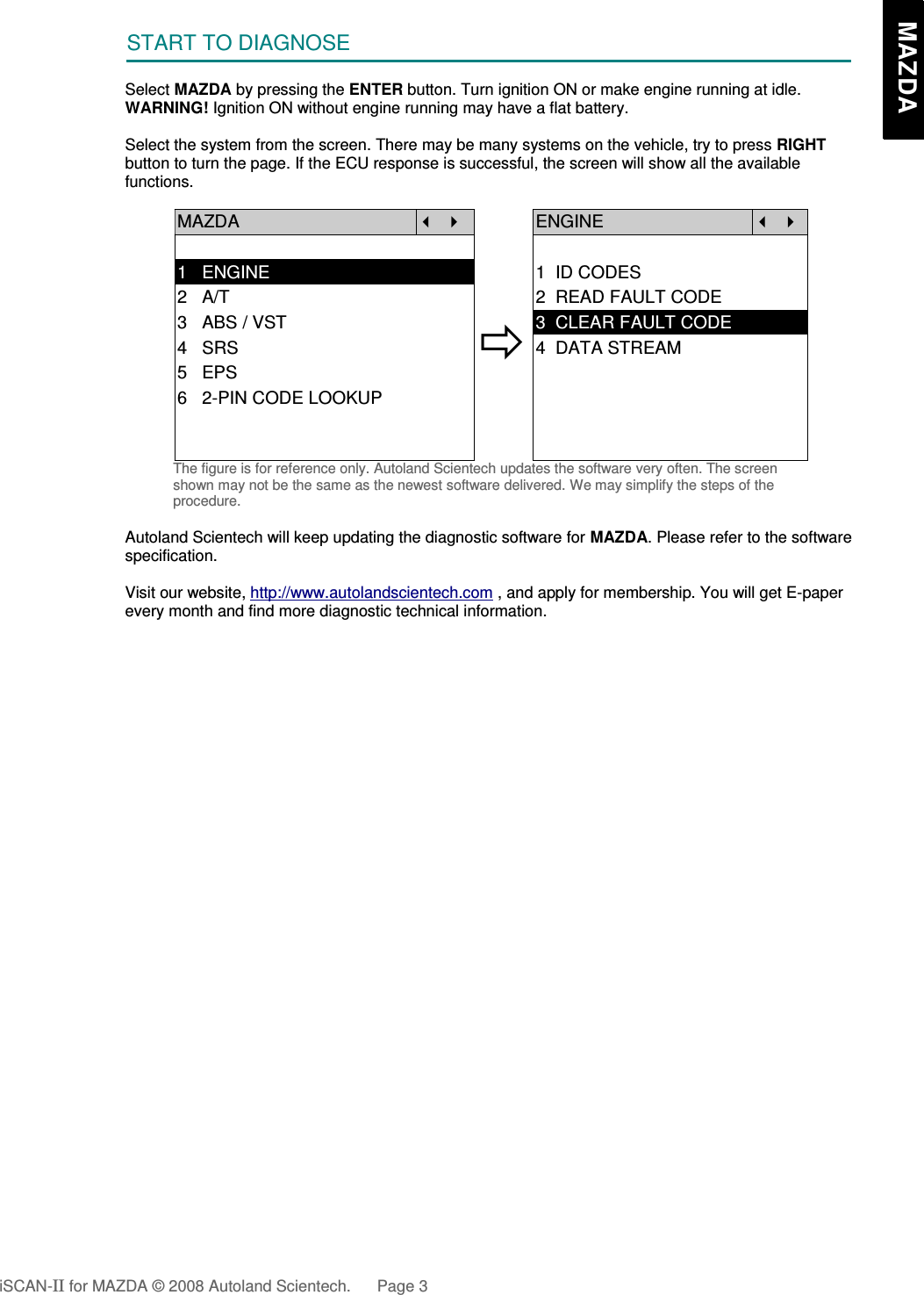 START TO DIAGNOSESelect MAZDA by pressing the ENTER button. Turn ignition ON or make engine running at idle.WARNING! Ignition ON without engine running may have a flat battery.Select the system from the screen. There may be many systems on the vehicle, try to press RIGHTbutton to turn the page. If the ECU response is successful, the screen will show all the availablefunctions.MAZDA   ENGINE  1   ENGINE 1  ID CODES2   A/T 2  READ FAULT CODE3   ABS / VST4   SRS5   EPS3  CLEAR FAULT CODE4  DATA STREAM6   2-PIN CODE LOOKUPThe figure is for reference only. Autoland Scientech updates the software very often. The screenshown may not be the same as the newest software delivered. We may simplify the steps of theprocedure.Autoland Scientech will keep updating the diagnostic software for MAZDA. Please refer to the softwarespecification.Visit our website, http://www.autolandscientech.com , and apply for membership. You will get E-paperevery month and find more diagnostic technical information.iSCAN-II for MAZDA © 2008 Autoland Scientech. Page 3   MAZDA   MAZDA