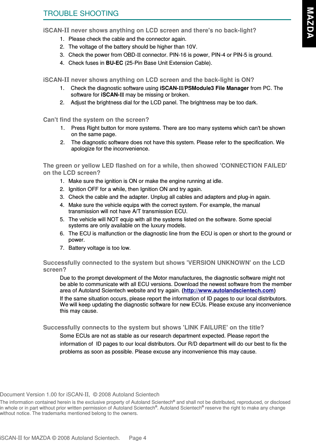 TROUBLE SHOOTINGiSCAN-II never shows anything on LCD screen and there&apos;s no back-light?1. Please check the cable and the connector again.2. The voltage of the battery should be higher than 10V. 3. Check the power from OBD-II connector. PIN-16 is power, PIN-4 or PIN-5 is ground.4. Check fuses in BU-EC (25-Pin Base Unit Extension Cable).iSCAN-II never shows anything on LCD screen and the back-light is ON?1. Check the diagnostic software using iSCAN-II/PSModule3 File Manager from PC. Thesoftware for iSCAN-II may be missing or broken.2. Adjust the brightness dial for the LCD panel. The brightness may be too dark.Can&apos;t find the system on the screen?1. Press Right button for more systems. There are too many systems which can&apos;t be shownon the same page.2. The diagnostic software does not have this system. Please refer to the specification. Weapologize for the inconvenience.The green or yellow LED flashed on for a while, then showed &apos;CONNECTION FAILED&apos;on the LCD screen?1. Make sure the ignition is ON or make the engine running at idle.2. Ignition OFF for a while, then Ignition ON and try again.3. Check the cable and the adapter. Unplug all cables and adapters and plug-in again.4. Make sure the vehicle equips with the correct system. For example, the manualtransmission will not have A/T transmission ECU.5. The vehicle will NOT equip with all the systems listed on the software. Some specialsystems are only available on the luxury models.6. The ECU is malfunction or the diagnostic line from the ECU is open or short to the ground orpower.7. Battery voltage is too low.Successfully connected to the system but shows &apos;VERSION UNKNOWN&apos; on the LCDscreen?Due to the prompt development of the Motor manufactures, the diagnostic software might notbe able to communicate with all ECU versions. Download the newest software from the memberarea of Autoland Scientech website and try again. (http://www.autolandscientech.com)If the same situation occurs, please report the information of ID pages to our local distributors.We will keep updating the diagnostic software for new ECUs. Please excuse any inconveniencethis may cause.Successfully connects to the system but shows &apos;LINK FAILURE&apos; on the title?           Some ECUs are not as stable as our research department expected. Please report the                    information of  ID pages to our local distributors. Our R/D department will do our best to fix the           problems as soon as possible. Please excuse any inconvenience this may cause.                      Document Version 1.00 for iSCAN-II,  © 2008 Autoland ScientechThe information contained herein is the exclusive property of Autoland Scientech® and shall not be distributed, reproduced, or disclosedin whole or in part without prior written permission of Autoland Scientech®. Autoland Scientech® reserve the right to make any changewithout notice. The trademarks mentioned belong to the owners.iSCAN-II for MAZDA © 2008 Autoland Scientech. Page 4   MAZDA