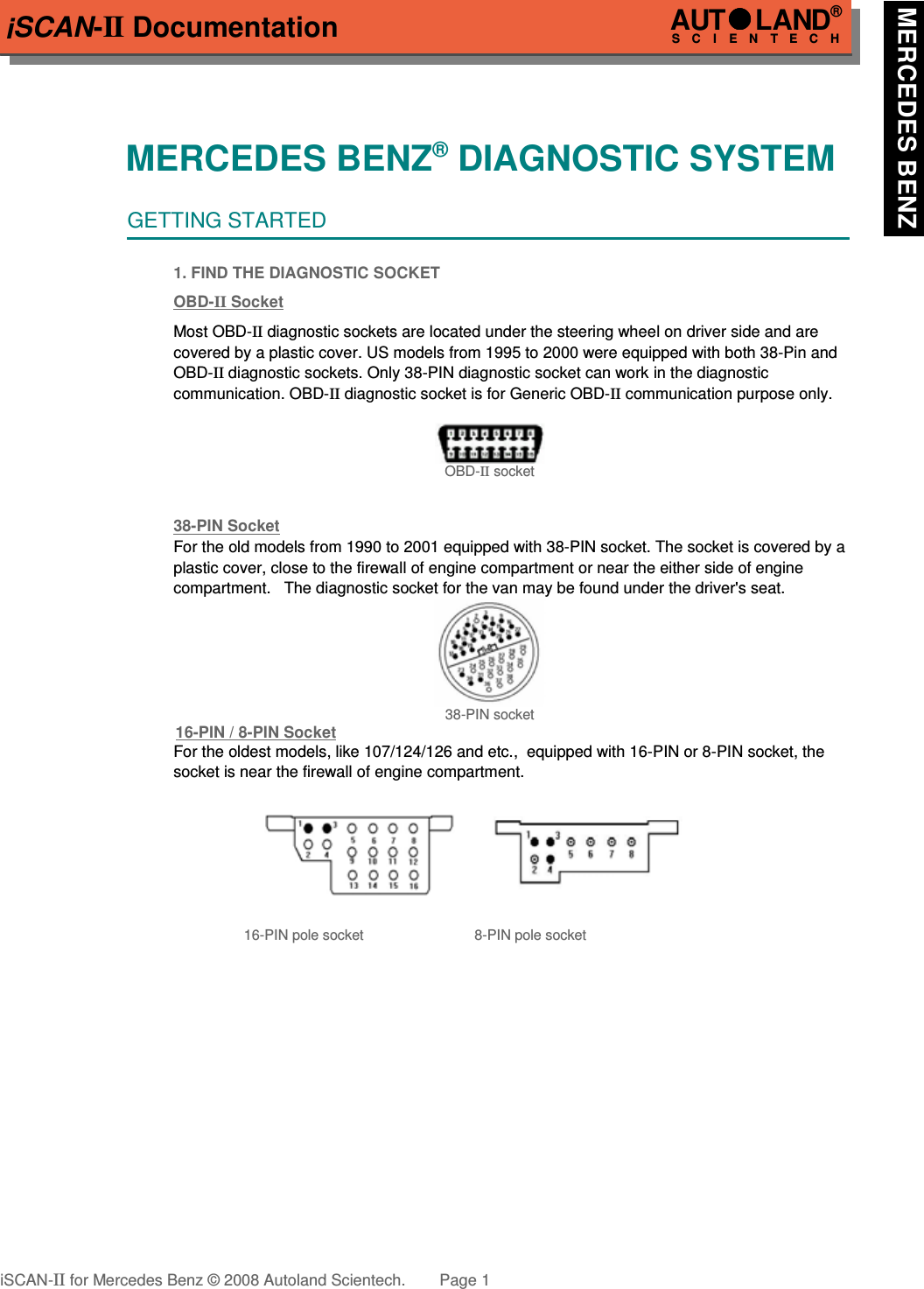 iSCAN-II DocumentationMERCEDES BENZ® DIAGNOSTIC SYSTEMGETTING STARTED1. FIND THE DIAGNOSTIC SOCKETOBD-  II   Soc  ket  Most OBD-II diagnostic sockets are located under the steering wheel on driver side and are   covered by a plastic cover. US models from 1995 to 2000 were equipped with both 38-Pin and OBD-II diagnostic sockets. Only 38-PIN diagnostic socket can work in the diagnostic communication. OBD-II diagnostic socket is for Generic OBD-II communication purpose only. OBD-II socket38-PIN Soc  ket  For the old models from 1990 to 2001 equipped with 38-PIN socket. The socket is covered by a plastic cover, close to the firewall of engine compartment or near the either side of engine compartment.   The diagnostic socket for the van may be found under the driver&apos;s seat.38-PIN socket16-PIN / 8-PIN Soc  ket  For the oldest models, like 107/124/126 and etc.,  equipped with 16-PIN or 8-PIN socket, the socket is near the firewall of engine compartment.16-PIN pole socket 8-PIN pole socketiSCAN-II for Mercedes Benz © 2008 Autoland Scientech. Page 1AUTLAND® SCIENTECH MERCEDES BENZ