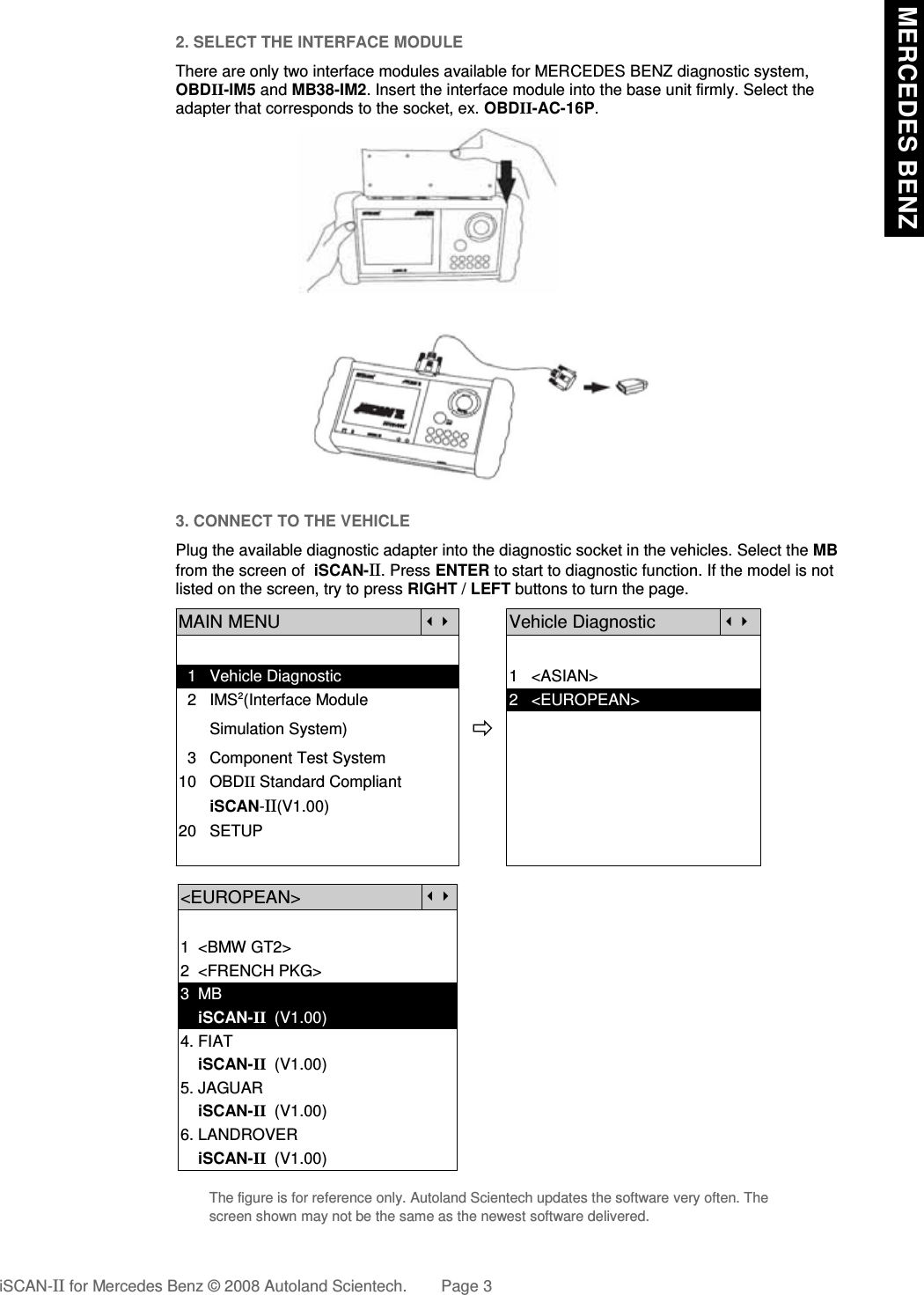 2. SELECT THE INTERFACE MODULEThere are only two interface modules available for MERCEDES BENZ diagnostic system,OBDII-IM5 and MB38-IM2. Insert the interface module into the base unit firmly. Select theadapter that corresponds to the socket, ex. OBDII-AC-16P.3. CONNECT TO THE VEHICLEPlug the available diagnostic adapter into the diagnostic socket in the vehicles. Select the MBfrom the screen of  iSCAN-II. Press ENTER to start to diagnostic function. If the model is notlisted on the screen, try to press RIGHT / LEFT buttons to turn the page. MAIN MENUVehicle Diagnostic  1   Vehicle Diagnostic 1   &lt;ASIAN&gt;  2   IMS2(Interface Module      2   &lt;EUROPEAN&gt;       Simulation System)  3   Component Test System10   OBDII Standard Compliant       iSCAN-II(V1.00)20   SETUP&lt;EUROPEAN&gt;1  &lt;BMW GT2&gt;2  &lt;FRENCH PKG&gt;3  MB    iSCAN-II  (V1.00)4. FIAT    iSCAN-II  (V1.00)5. JAGUAR     iSCAN-II  (V1.00)6. LANDROVER    iSCAN-II  (V1.00)The figure is for reference only. Autoland Scientech updates the software very often. Thescreen shown may not be the same as the newest software delivered.iSCAN-II for Mercedes Benz © 2008 Autoland Scientech. Page 3 MERCEDES BENZ