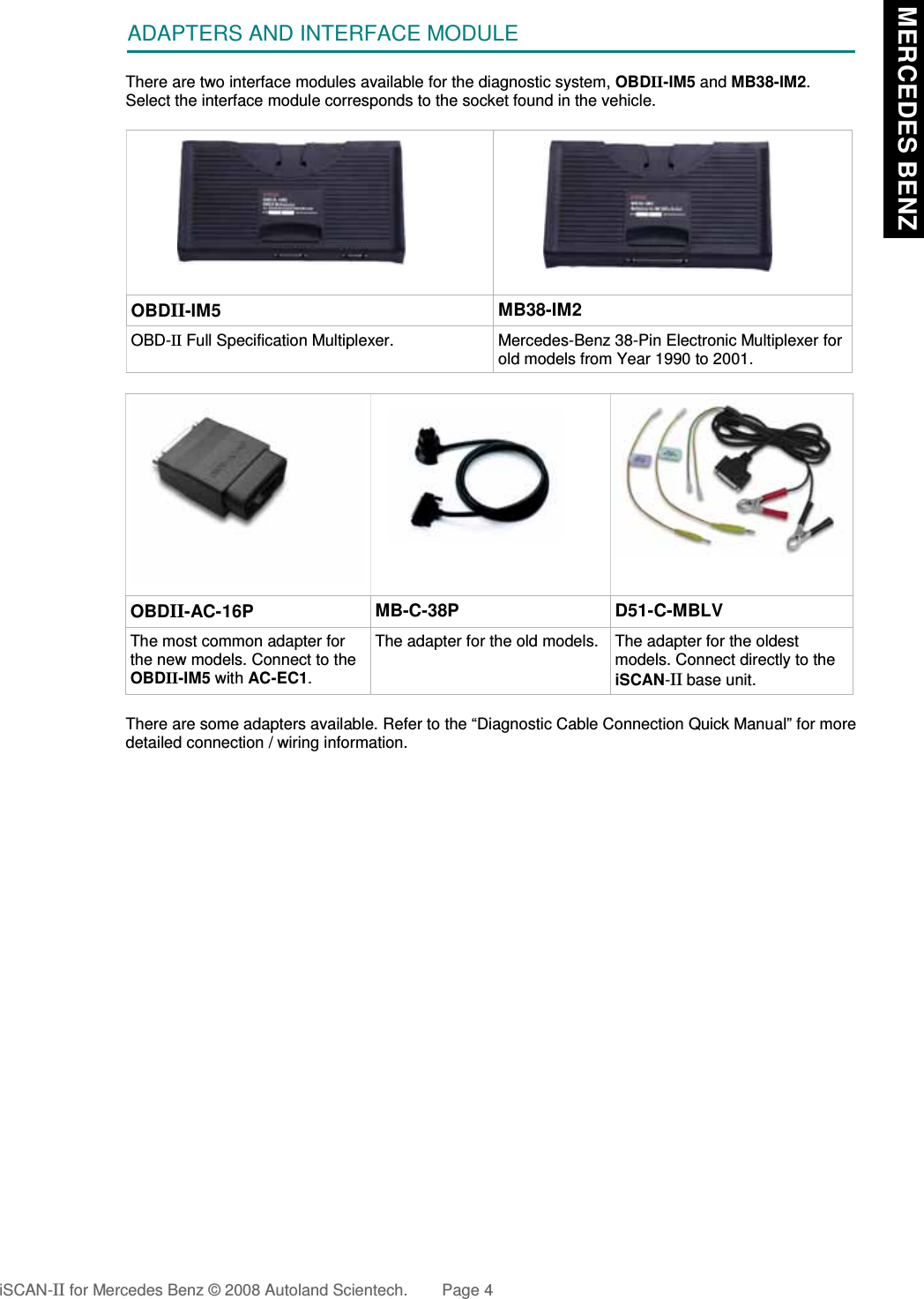 ADAPTERS AND INTERFACE MODULEThere are two interface modules available for the diagnostic system, OBDII-IM5 and MB38-IM2.Select the interface module corresponds to the socket found in the vehicle.OBDII-IM5 MB38-IM2OBD-II Full Specification Multiplexer. Mercedes-Benz 38-Pin Electronic Multiplexer forold models from Year 1990 to 2001.OBDII-AC-16P MB-C-38P D51-C-MBLVThe most common adapter forthe new models. Connect to theOBDII-IM5 with AC-EC1.The adapter for the old models. The adapter for the oldestmodels. Connect directly to theiSCAN-II base unit.There are some adapters available. Refer to the “Diagnostic Cable Connection Quick Manual” for moredetailed connection / wiring information.iSCAN-II for Mercedes Benz © 2008 Autoland Scientech. Page 4 MERCEDES BENZ