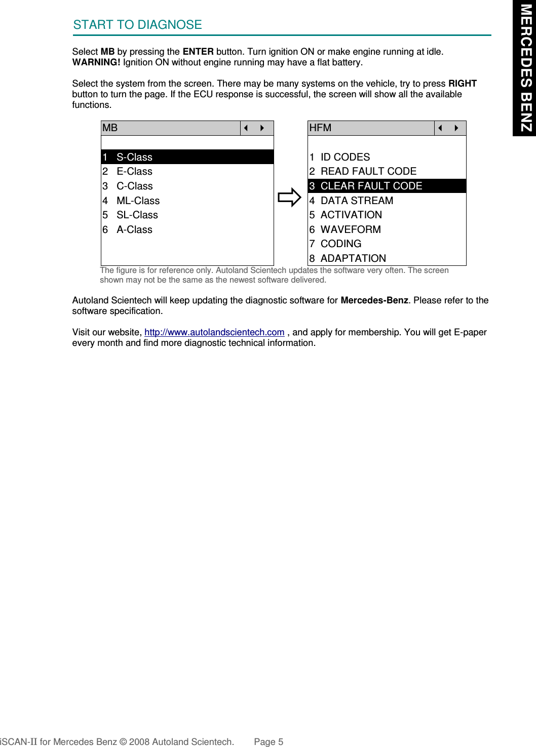 START TO DIAGNOSESelect MB by pressing the ENTER button. Turn ignition ON or make engine running at idle.WARNING! Ignition ON without engine running may have a flat battery.Select the system from the screen. There may be many systems on the vehicle, try to press RIGHTbutton to turn the page. If the ECU response is successful, the screen will show all the availablefunctions.MB   HFM  1   S-Class 1  ID CODES2   E-Class 2  READ FAULT CODE3   C-Class4   ML-Class5   SL-Class3  CLEAR FAULT CODE4  DATA STREAM5  ACTIVATION6   A-Class 6  WAVEFORM7  CODING8  ADAPTATIONThe figure is for reference only. Autoland Scientech updates the software very often. The screenshown may not be the same as the newest software delivered.Autoland Scientech will keep updating the diagnostic software for Mercedes-Benz. Please refer to thesoftware specification.Visit our website, http://www.autolandscientech.com , and apply for membership. You will get E-paperevery month and find more diagnostic technical information.iSCAN-II for Mercedes Benz © 2008 Autoland Scientech. Page 5 MERCEDES BENZ