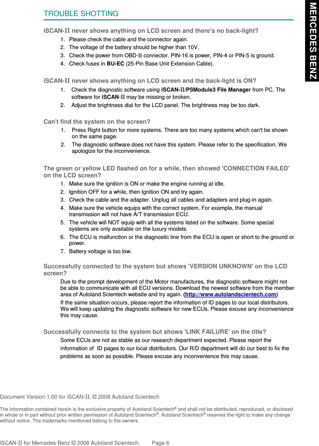 TROUBLE SHOTTINGiSCAN-II never shows anything on LCD screen and there&apos;s no back-light?1. Please check the cable and the connector again.2. The voltage of the battery should be higher than 10V. 3. Check the power from OBD-II connector. PIN-16 is power, PIN-4 or PIN-5 is ground.4. Check fuses in BU-EC (25-Pin Base Unit Extension Cable).iSCAN-II never shows anything on LCD screen and the back-light is ON?1. Check the diagnostic software using iSCAN-II/PSModule3 File Manager from PC. Thesoftware for iSCAN-II may be missing or broken.2. Adjust the brightness dial for the LCD panel. The brightness may be too dark.Can&apos;t find the system on the screen?1. Press Right button for more systems. There are too many systems which can&apos;t be shownon the same page.2. The diagnostic software does not have this system. Please refer to the specification. Weapologize for the inconvenience.The green or yellow LED flashed on for a while, then showed &apos;CONNECTION FAILED&apos;on the LCD screen?1. Make sure the ignition is ON or make the engine running at idle.2. Ignition OFF for a while, then Ignition ON and try again.3. Check the cable and the adapter. Unplug all cables and adapters and plug-in again.4. Make sure the vehicle equips with the correct system. For example, the manualtransmission will not have A/T transmission ECU.5. The vehicle will NOT equip with all the systems listed on the software. Some specialsystems are only available on the luxury models.6. The ECU is malfunction or the diagnostic line from the ECU is open or short to the ground orpower.7. Battery voltage is too low.Successfully connected to the system but shows &apos;VERSION UNKNOWN&apos; on the LCDscreen?Due to the prompt development of the Motor manufactures, the diagnostic software might notbe able to communicate with all ECU versions. Download the newest software from the memberarea of Autoland Scientech website and try again. (http://www.autolandscientech.com)If the same situation occurs, please report the information of ID pages to our local distributors.We will keep updating the diagnostic software for new ECUs. Please excuse any inconveniencethis may cause. Successfully connects to the system but shows &apos;LINK FAILURE&apos; on the title?Some ECUs are not as stable as our research department expected. Please report the                    information of  ID pages to our local distributors. Our R/D department will do our best to fix theproblems as soon as possible. Please excuse any inconvenience this may cause.Document Version 1.00 for iSCAN-II, © 2008 Autoland ScientechThe information contained herein is the exclusive property of Autoland Scientech® and shall not be distributed, reproduced, or disclosedin whole or in part without prior written permission of Autoland Scientech®. Autoland Scientech® reserves the right to make any changewithout notice. The trademarks mentioned belong to the owners.iSCAN-II for Mercedes Benz © 2008 Autoland Scientech. Page 6 MERCEDES BENZ